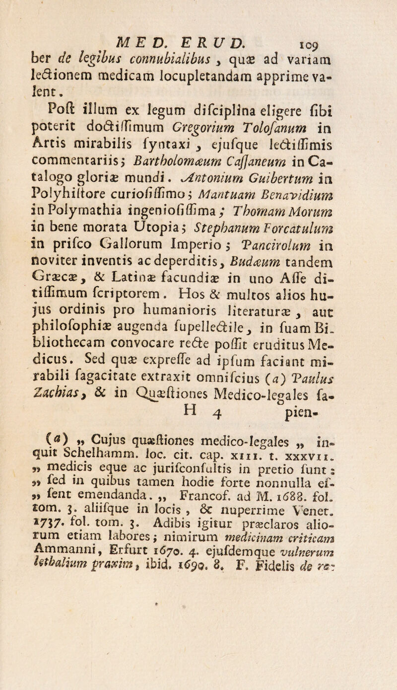 ber de legibus connubialibus y quas ad variam lectionem medicam locupletandam apprime va¬ lent » Foft illum ex legum difciplina digere fibi poterit dodti (fimum Gregarium Tolofanum in Artis mirabilis lyntaxi 3 ejufque ledilfimis commentariis 5 Bartbolomceum Cafjaneum in Ca¬ talogo glori# mundi. Antonium Gmbertum in Polyhiltore curiofi/fimo; Mantuam Benavidium inPolymathia ingeniofilfima ; ThomamMorum in bene morata Utopia; Stephanum For catulum in prifeo Gallorum Imperio 5 Vanciroium in noviter inventis aedeperditis, Budmm tandem Graecae, & Latinae facundiae in uno Afle di- t i (fimum feriptorem . Hos & multos alios hu¬ jus ordinis pro humanioris (iteraturae y aut philofophi# augenda fupelledile9 in fuam BL bliothecam convocare rede po/fit eruditus Me¬ dicus. Sed quas expreffe ad ipfum faciant mi¬ rabili fagacitate extraxit omnifeius (a) Vaulus Zacbias, & in Qu#ftiones Medico-legales fa- H 4 pien- (a) ♦> Cujus quaefiiones medico-legales „ in- quit Schelhamm. loc. cit. cap. xm. t. xxxvu. 9, medicis eque ac jurifconfultis in pretio fiint s 99 fed in quibus tamen hodie forte nonnulla ei- 5* fent emendanda. „ _ Francof. ad M. 1688. foL tom. aliifque in locis , 6c nuperrime Yenet. x757« fql. tom. 3. Adibis igitur prseclaros alio» rum etiam labores; nimirum medicinam criticam Ammanni, Erfurt 1670. 4* ejufdemque vulnerum Uthalium prascim 9 ibid, 1690, F. Fidelis de re-
