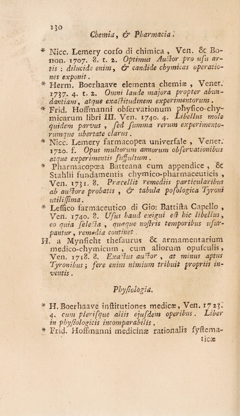 lio Chemia, & Pharmacia! * Nicc. Lemery corfo di chimica , Ven. Sc Bo~ sion. 1707. 8. t. 2. Optimus Anclor, pro ufu ar¬ tis : dilucide enimy & candide chymicas operatio¬ nes exponit. * Herm. Boerbaave elementa chemia; , Veiier. 1737. 4. t. 2. Omni laude majora propter abun¬ dantiam , exa&itudtnem experimentorum. Frid. Hoffmanni obfervationum phyfico chy~ micarum libri III. Ven. 1740- 4* libellus mole quidem parvus , /rd fumma rerum experimento¬ rumque ubertate clarus. * Nicc. Lemery farmacopea univerfale , Veiiet.' 1720. f. Opus multorum annorum obfervationibus atque experimentis fuffultum. * Pharmacopaea Batteana cum appendice * 8c Stahlii fundamentis chy mico-pharmaceuticis , Ven. 1731. 8. Praecellit remediis particularibus ab aufiore probatis , & tabula pofologica Tyroni utili [fima. * Leflico farmaceutico di Gio: Batti&a Capello , Ven. 1740. 8. Ufus haud exigui efh hic libellus, eo quia fisi eida , quaque noflris temporibus ufiir- pantur, rem&dia continet. H. a Mynficht thefaurus 8c armamentarium medico-chymicum , cum aliorum opufculis , Ven. 1718. 8. ExaHus auHor , at minus aptus Tyronibus; fere enim nimium tribuit propriis in¬ ventis . Phy/ioldgia. * H.Boerhaave inftitutiones medica;, Ven. 172?. 4. cum plerifque aliis ejufdem operibus. Liber in phyjiologicis incomparabilis. * Frid. Hoffmanni medicina rationalis fyftema- ticas