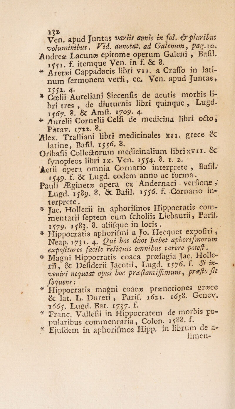 Ven« apud Juntas variis annis in fol. & pluribus voluminibus. Vid. annotat, ad Galenum, paq.ic. 'Andre® Lacuna? epitome operum Galeni , BafiL j e ^ e t f, itemque Ven. in £» Se * Aret*a?i Cappadocis libri vn. a Craflo in lati- num fermonem verfij ec» Ven» apud Juntas j » C^lii Aureliani Siccenfis de acutis morbis li¬ bri tres , de diuturnis libri quinque , Lugd. i<6y. 8. Se Amft. 170?. 4- , t , * Aurelii Cornelii Celfi de medicina libri octo* Pktav. 1722. 8. 4 'Alex. Tralliani libri medicinales xn. grece cx latine, Bafil. 1 $$6. 8. o . * Oribafii Colle&orum medicinalium librixvn. oC fynopfeos libri ix. Ven. 1554» t- p Aetii opera omnia Cornario interprete » BaiiL 15-49. f- Se Lugd. eodem anno ac forma. Pauli JEginet® opera ex Andernaci verfione * Lugd. 1589. 8. Sc Bafil. t$$6. £ 'Cornario in¬ terprete. , * Jac. Hollerii in aphorifmos Hippocratis com¬ mentarii feptem cum fcholiis Liebautii, Parif. 1579. 15-83. 8. aliifque in locis. „ * Hippocratis aphorifmi a Jo. Hecquet expoliti $ Weap. 1751. 4. Qui duos habet aphorijmorum expo/itores facile reliquis omnibus carere potefl. * Magni Hippocratis coaca prs?fagia Jac. Holfe- ri!. Se Defiderii Jacotii, Lugd. 1576. f. St in¬ veniri nequeat opus hoc praflantijpmum, Jtt fequens 1 * Hippocratis magni coaca? prsenotiones gra?ce & lat. L. Dureti , Parif. \6zi. 1658. Genev, 1665. Lugd. Bat. 1737. L * Franc. Vallefii in Hippocratem de morbis po¬ pularibus commenraria 9 Colon. 15.88* £ * Ejufdem in aphorifmos Hipp. in librum de a- limen-