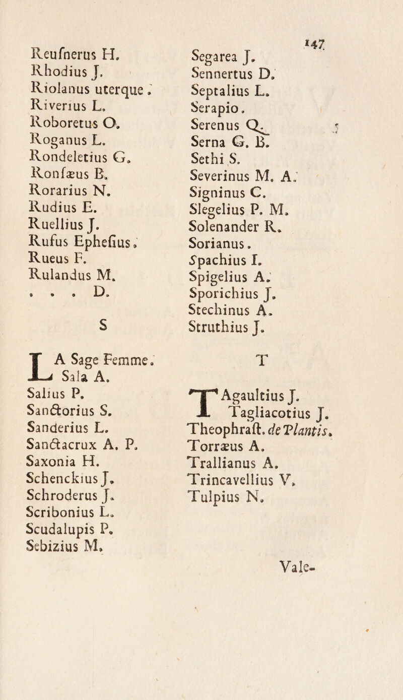 Reufnerus H. Rhodius J, Riolanus uterque. R i venus L. Roboretus (X Roganus L. Rondeletius G» Ronfasus B» Rorarius N. Rudius E. Ruellius J, Rufus Ephefius* Rueus F. Ruiandus M. »09 , s La SaSe Fem me» Sala A, Salius P. Sandfcorius S. Sanderius L, Sandtacrux A. P. Saxonia H. SchenckiusJ. Schroderus J* Scribonius L» Scudaiupis P, Sebizius M» Sega rea J, Sennertus D» Septalius L» Serapio, Serenus Serna G. B, Sethi S. Severinus M, A; Signinus C. Slegelius P, M. Solenander R» Sorianus. ■Spachius I, Spigelius A. Sporichius J. Stechinus A. Struthius J» T TAgaultius J. Tagliacotius j, Theophraft, de Viantis4 Torraeus A, Trallianus A, Trincavellitis V» Tulpius N» Vale-