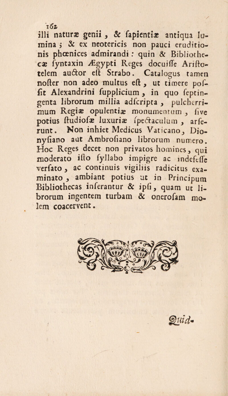 i6z illi naturas genii y & fapientiae antiqua lu¬ mina i & ex neotericis non pauci eruditio¬ nis phoenices admirandi: quin & Bibliothe¬ cae fyntaxin Aigypti Reges docuiffe Arifto- telem au&or elt Strabo. Catalogus tamen nofter non adeo multus eft , ut timere pof- Iit Alexandrini fupplicium , in quo feptin- genta librorum millia adfcripta y pulcherri¬ mum Regi se opulentiae monumentum y five potius lludiofse luxurise (pedhculurn y arfe¬ runt. Non inhiet Medicus Vaticano y Dio- nyfiano aut Ambrofiano librorum numero. Hoc Reges decet non privatos homines, qui moderato illo fyllabo impigre ac mdefelTe verfato 5 ac continuis vigiliis radicitus exa¬ minato j ambiant potius ut in Principum Bibliothecas inferantur & ipli, quam ut li¬ brorum ingentem turbam & onerofam mo¬ lem coacervent*