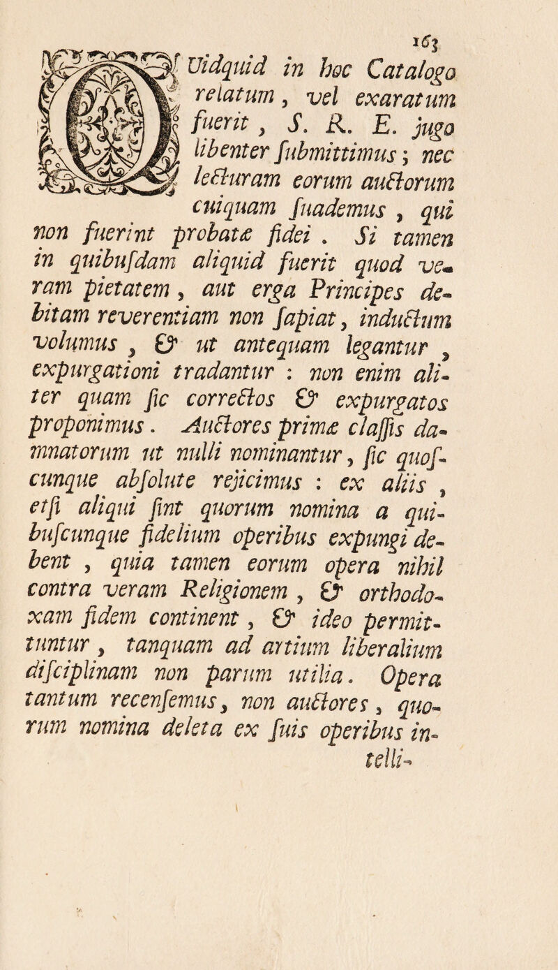 3'^ Uidquid in hoc Catalogo relatum, vel exaratum fuerit, i1. R. £. libenter Submittimus; nec lecturam eorum dubiorum cuiquam Suademus , gw fuerint probata fidei . Si tamen in quibufidam aliquid fuerit quod ve• ram pietatem» aut erga Principes de¬ bitam reverentiam non fapiat, indubium volumus , 01 ut antequam legantur , expurgationi tradantur : non enim ali¬ ter quam fic correblos & expurgatos proponimus. Aublores prima clajfis da¬ mnatorum ut nulli nominantur, fic quof- cunque abfolute rejicimus : ex aliis , et fi aliqui fint quorum nomina a qui- bufeunque fidelium operibus expungi de¬ bent , quia tamen eorum opera nihil contra veram Religionem , £r orthodo¬ xam fidem continent, £> ideo permit¬ tuntur , tanquam ad artium liberalium difciplinam non parum utilia. Opera tantum recenfemus} non aublores, quo¬ rum nomina deleta ex fuis operibus in-