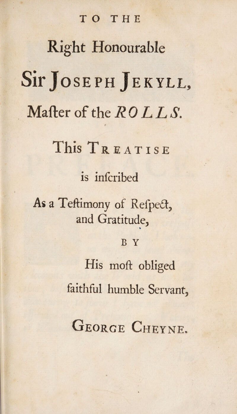 Right Honourable Sir Joseph Jekyll, Matter of the ROLL S. 4 This Treatise is infcribed As a Teftimony of Refpe£t, and Gratitude, % B Y His raoft obliged faithful humble Servant, George Cheyne.