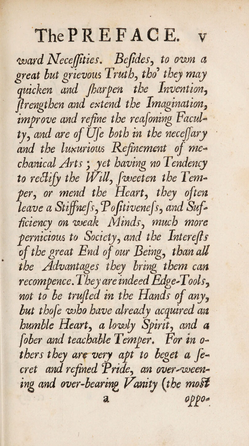 ward Fleccjfities. Befides, to own a great but grievous Truth, tho they may quicken and Jharpen the Invention, jlrengthen and extend the Imaginationt improve and refine the reafomng Facul¬ ty, and are of Ufe both in the neceffary and the luxurious Refinement of me- chanical Arts ; yet having no Tendency to reBijy the Will, fweeten the Tem¬ per, or mend the Heart, they often leave a Stijfnefs, Tofltivenefs, and Suf¬ ficiency on weak Minds, much more pernicious to Society, and the Interefls of the great End of our Being, than all the Advantages they bring them can recompence. They are indeed Edge-Tools, not to be trufied in the Hands of any, but thofe who have already acquired an humble Heart, a lowly Spirit, and a fober and teachable Temper. For in o- thers they are very apt to beget a Je¬ er et and refined Bride, an over-ween¬ ing and over-bearing Fimity (the moH a opgo*