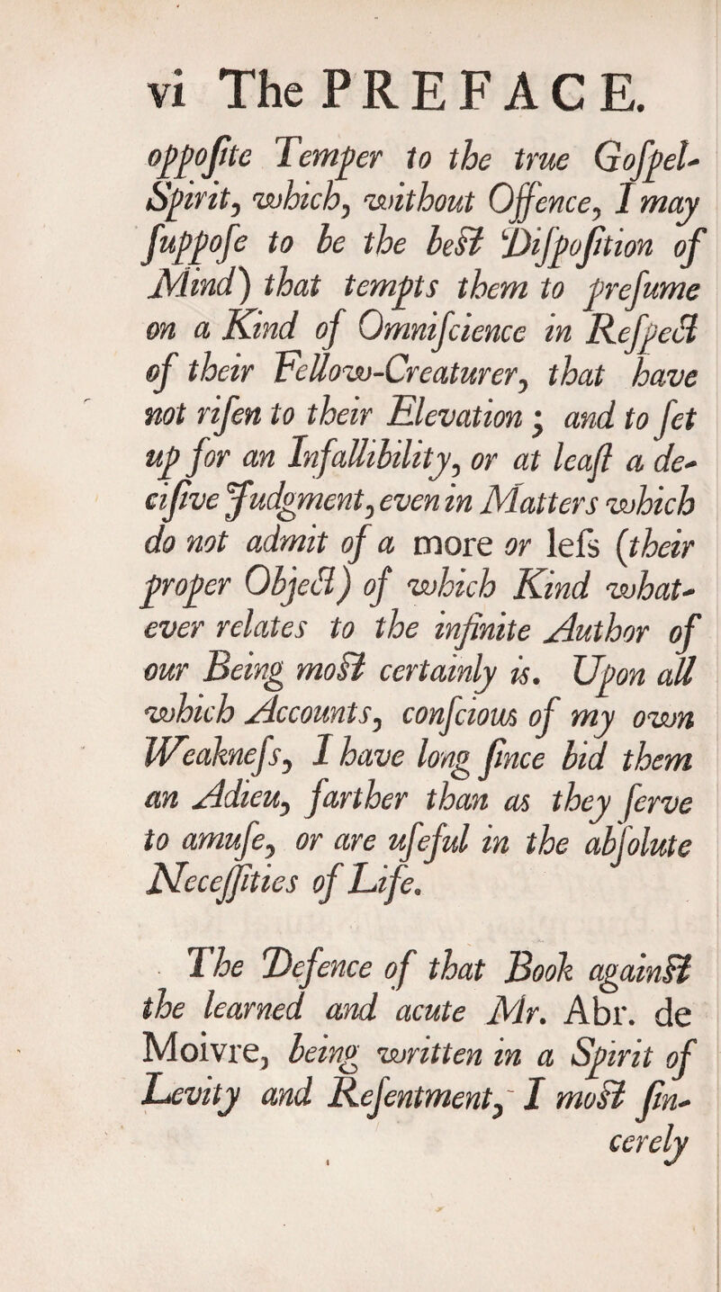 oppoftte Temper to the true G of pel Spirit, which, without Offence, 1 may fuppofe to be the best Difpofition of Mind) that tempts them to prefume on a Kind of Qmnifcience in Refped of their tettow-Creaturer, that have not rifen to their Elevation ; and to fet up for an Infallibility, or at leaf a de* cifive Judgment, even in Matters which do not admit of a more or lefs (their proper Objed) of which Kind what- ever relates to the infinite Author of our Being moB certainly is. Upon m which Accounts, confciom of my own Weaknefs, I have long fince bid. them an Adieu, farther than as they ferve to amufe, or are ufeful in the abfolute JSleceJfities of Life. I he Defence of that Booh againB the learned and acute Mr. Abr. de Moivre, being written m a Spirit of Levity and Refentment, ~ I moB fin* cerely