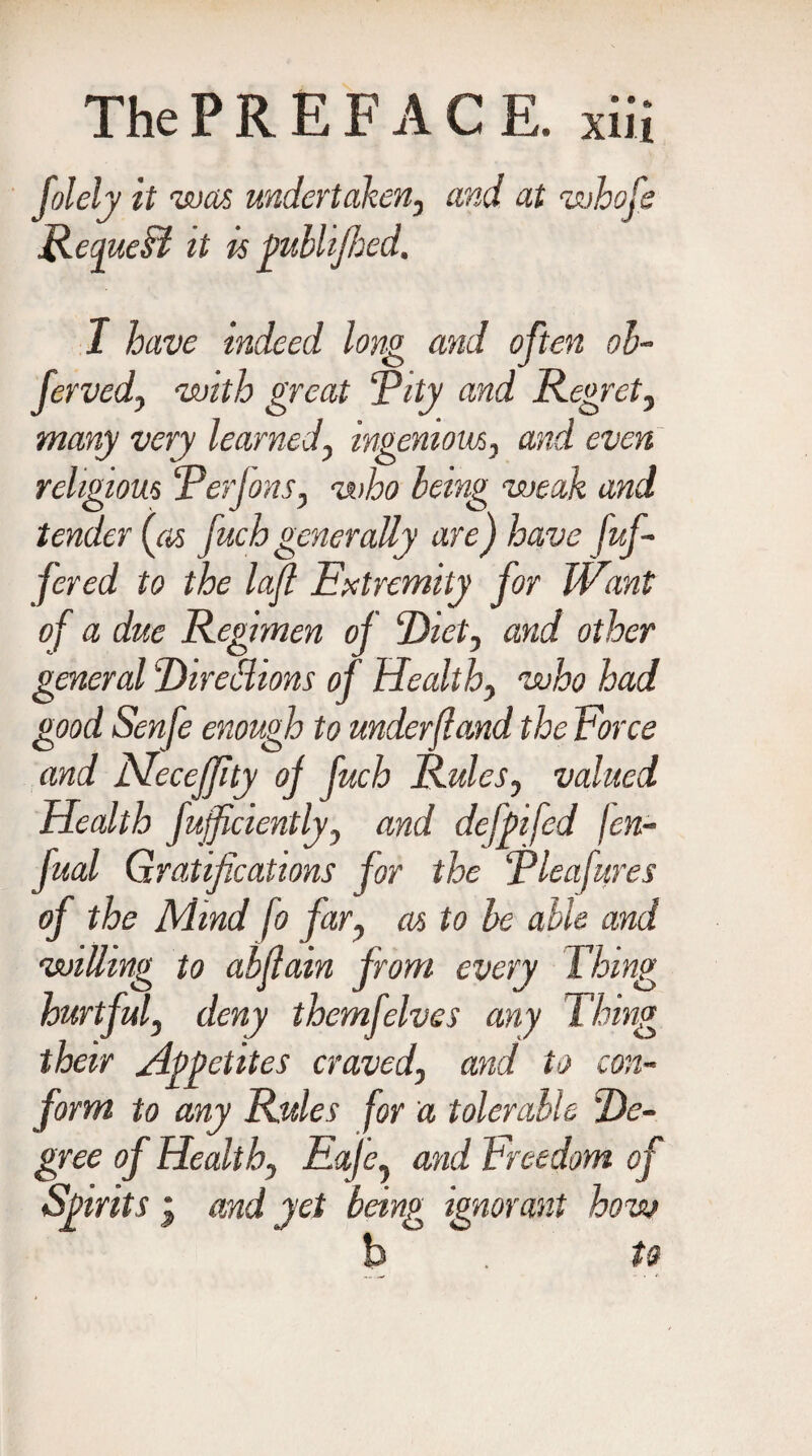 folely it was undertaken, and at whofe ReapueTt it is fublifhed. I have indeed long and often ob- ferved, with great ‘Pity and Regret, many very learned, ingenious, and even religious Perjons, who being weak and tender (as fuch generally are) have fuf- fered to the lafl Extremity for Want of a due Regimen of Piet, and other general PireiHions of Health, who had good Senfe enough to under(land the Force and MeceJJity of fuch Rules, valued Health fujficiently, and defpifed /cn- fual Gratifications for the Plea fares of the Mind fo far, as to be able and willing to abflain from every Thing hurtful, deny themfelves any Thing their Appetites craved, and to con¬ form to any Rules for a tolerable Pe- gree of Health, Eaje, and Freedom of Spirits i and yet being ignorant how