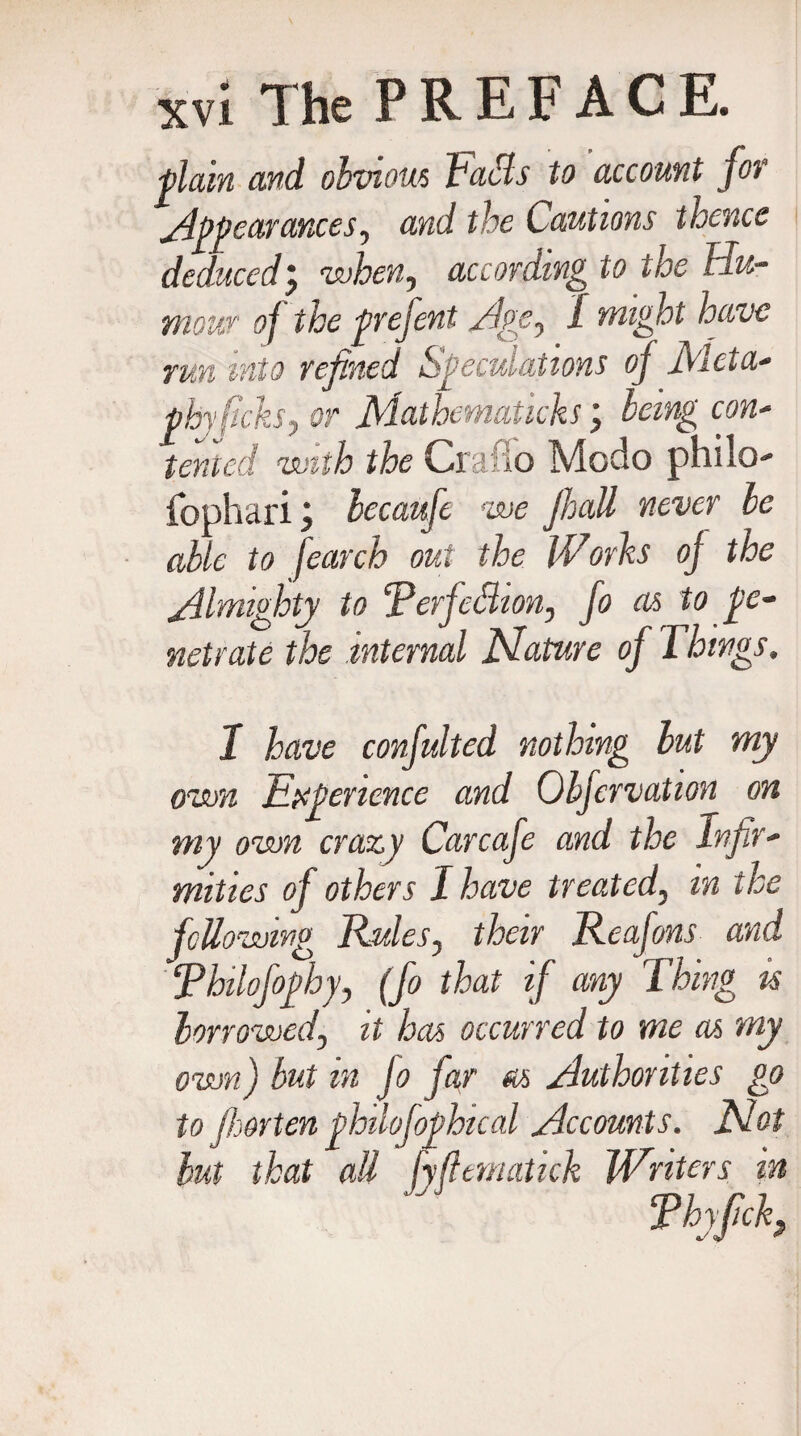 -plain and. obvious fuels to account for Appearances, and the Cautions thence deduced; when, according to the Hu¬ mour oj the prefent Hoc, I might have run into refined Speculations of Meta- phyftcks, or Mathematicks \ Icing con¬ tented with the Craflo Modo philo- fopharibecaufe we fit all never be able to fearcb out the IVorbs of the Almighty to ‘Perfection, fo as to pe¬ netrate the internal Mature of Things. 1 have confulted nothing but my own Experience and Obfervation on my own crazy Carcafe and the Infir¬ mities of others I have treated, in the following Rules, their Reafons and Philofophy, (fo that if any Thing is borrowed, it has occurred to me as my own) but in fo far as Authorities go to jhorten philofophical Accounts. Mot but that all fyfternatick Writers in Phyfch,