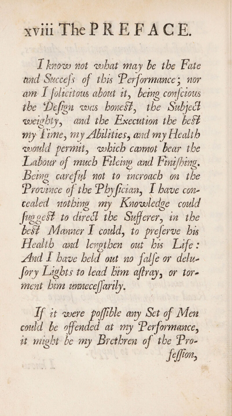 1 know not what may be the Fate and Succejs of this ‘Performance , nor am 1 folia torn about it, being conjciom the ‘JJefign was honeB, the Subfell weighty, and the Execution the besl my Time, my Abilities, and my Health would permit, which cannot bear the Labour of much Fileing and Finijhing. Being careful not to mcroach on the Province of the Phyfician, I have con* ceded nothing my Knowledge could fuggcsi to dired the Sufferer, m the beH Manner I could, to preferve his Health and lengthen out his Life: And 1 have held out no falje or delu- Jory Lights to lead him affray, or tor¬ ment him unnecefjarily. If it were fojffble any Set of Men could be offended at my Performance, it might be my Brethren of the Pro-