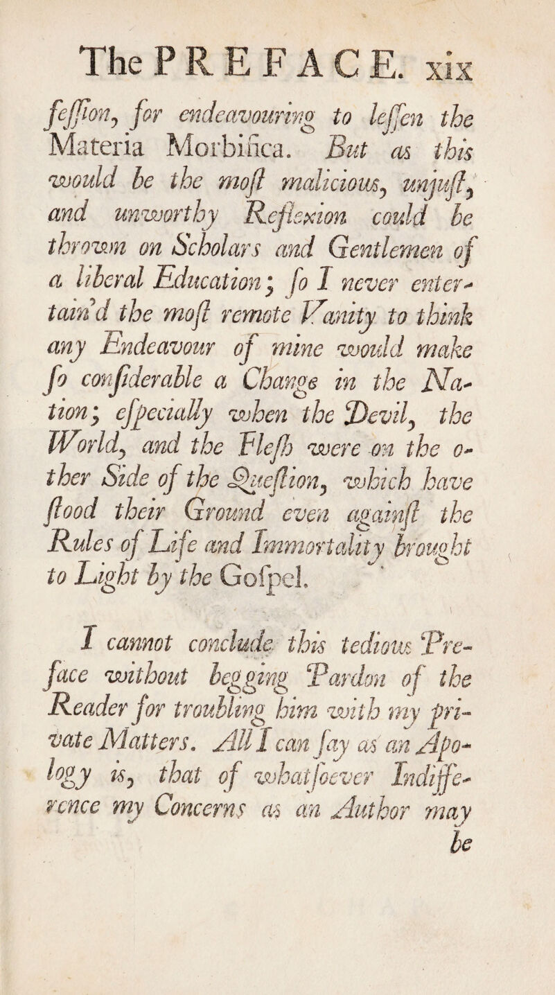 feJFmh for endeavouring to leffen the Materia Morbinca. But as this would he the mofl maliciousy unjuft) and unworthy Reflexion could le thrown on Scholars and Gentlemen of a liberal Education my fo 1 never enter+ taind the moft remote JLanity to think any Endeavour of mine would make fo conflderable a Change in the Na~ lion; efgecially when the fOevif the World) and the Fleft) were on the o- ther Side of the J3'ueftion^ which have flood their Ground even agatnft the Rules of Life and Immortality brought to Light by the GolpeJL I cannot conclude this tedious Pre¬ face without begging Pardon of the Reader for troubling hitn with my pri¬ vate Matters. All I can Jay as an Apo¬ logy Ky that of wbatjoever Indiffe¬ rence my Concerns as an Author may be