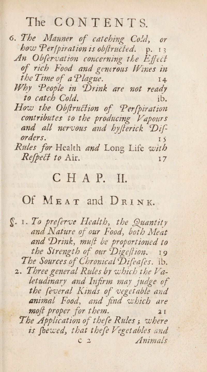 or 6. The Manner of catching Cold, how cPerfprr at ion ts obftr acted, p. 13 An Obfervation concerning the Effect oj rich Food and generous Wines in the Time of a Tlague. 14 Why \People in Hr ink are not ready to catch Cold. ib. How the Obftruclion of Terfpiration contributes to the producing Vapours and all nervous and hyfterick cDif orders. 15 Rules for Health and Long Life with Refipelt to Air. 17 nr CHAP. II. Of Meat and Drink. 1. To preferve Health, the Quantity and Nature of our Foodboth Meat and Hrink, muff be proportioned to the Strength of our TDigeftion. 19 The Sources of Chronical T)t fea fes. i b. 2. Three general Rules by which the Va¬ letudinary and Infirm may judge of the feveral Kinds of vegetable and animal Foody and find which are mofi proper for them. 2 1 The Application of thefe Rules j where is fiewed, that thefe Vegetables and c 2 Animals