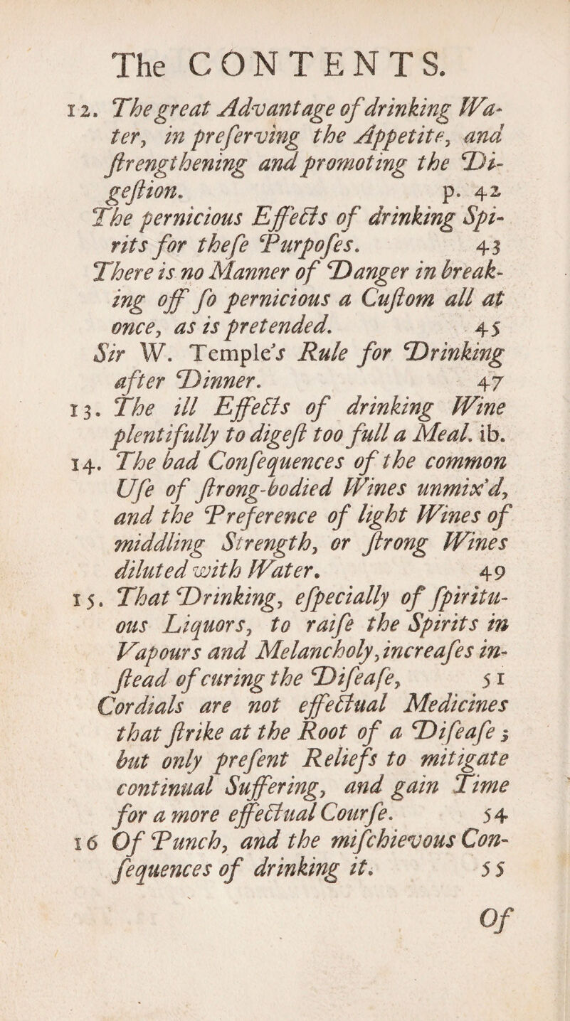 12. The great Advantage of drinking Wa¬ ter, in preferring the Appetite, and ftrengthening and promoting the Di- geftion. p. 42, The pernicious EffeEls of drinking Spi¬ rits for thefe Turpofes. 43 There is no Manner of D anger in break- ing off fo pernicious a Cuflom all at once, as is pretended* 45 Sir W. Templet inking after Dinner. 47 13. The ill Effects of drinking Wine plentifully to digefi too full a Meal. ib. 14. The bad Confequences of the common Ufe of jlrong-ho died Wines unmix d, and the Rreference of light Wines of middling Strength, Jlrong Wines diluted with Water. 49 15. 27^ Drinking, efpedally of fpiritu- ous Liquors, to raife the Spirits in Vapours and Melancholy Jncreafes in- ftead of curing the Difeafe, 5 r Cordials are not effectual Medicines that ftrike at the Root of a Difeafe 5 only prefent Reliefs to mitigate continual Suffering, and gain Time for a more effectual Courfe. 5 4 16 0/ Tunch, and the mifchievous Con¬ fequences of drinking it. 5 5 0/