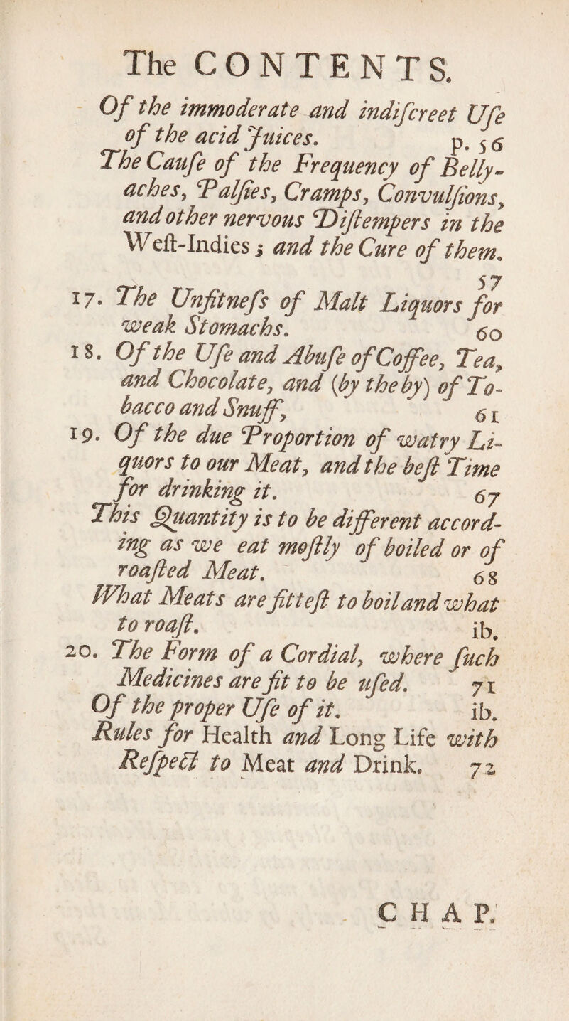 Of the immoderate and indifcreet Ufe of the acid Juices. P-56 The Caufe of the Frequency of Belly- aches, Palfies, Cramps, Convuljions, and other nervous THJlempers in the Weft-Indies j and the Cure of them. 17* The Unfitnefs of JSlalt Liquors for weak Stomachs. <5o 18. Of the Ufe and Abufe of Coffee, Tea, and Chocolate, and {by the by) of To¬ bacco and Snuff, g t 19. Of the due Proportion of watry Li¬ quors to our Meat, and the be ft 'Time for drinking it. Cij This Quantity is to be different accord¬ ing as -we eat moftly of boiled or of roafted Meat. ~ 6S What Meats arefitteft to boil and what to roaft. ib. 20. The Form of a Cordial, where fuch Medicines are fit to be ufed. 71 Of the proper Ufe of it. ib. Rules for Health and Long Life with RefpeEi to Meat and Drink. 7 2