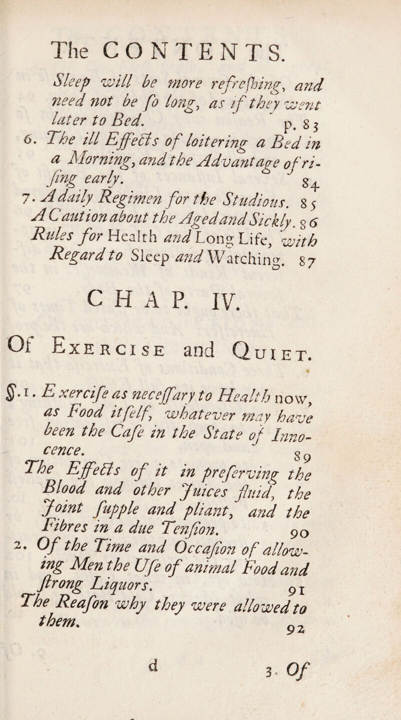 Sleep will be more refreshing, and ?ieed not be fo long, as if they went later to Bed.  p. 8 5 6. The ill Effects of loitering a Bed in a Morning, and the Advantage ofri- fing early. ° '' 8+ 7- A daily Regimen for the Studious, sj A Caution about the Aged and Sickly. % 6 Rules for Health and Long Life, with Regard to Sleep and Watching. 87 c H A P. iv. Oi Exercise and Quiet. §.1. E xercifeas neceffary to dealth now, as Food ilfelf, whatever may have been the Cafe in the State of Inno¬ cence. o ,, cr'T 7-1 o y The Effects of it in preferving the Blood and other Juices fuid, the Joint fupple and pliant', and the Fibres in a due Tenfion. 90 2. Of the Time and Occafion of allow¬ ing Men the Ufe of animal Food and ftrong Liquors. 9I The Reafon why they were allowed to them. 3. Of d