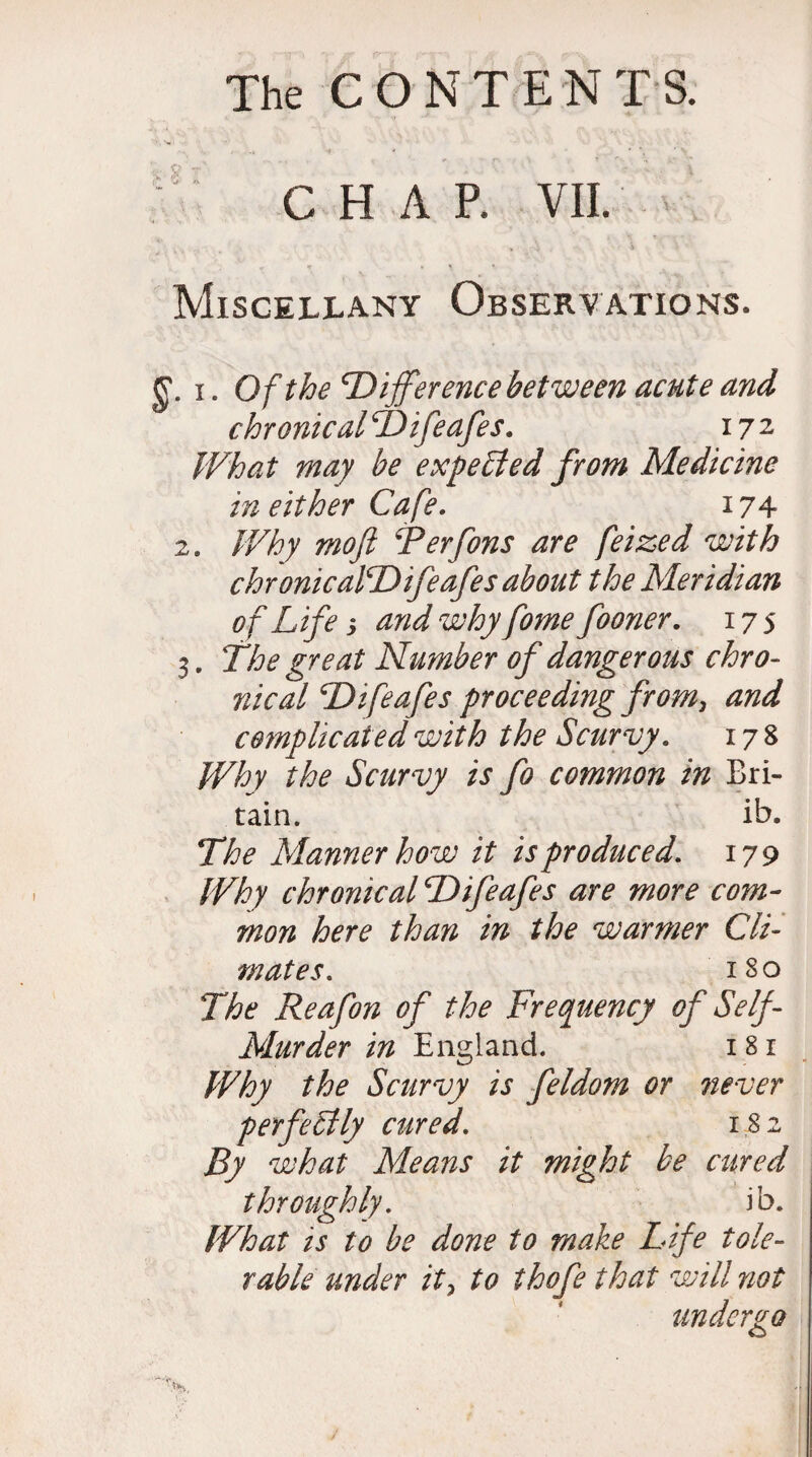 CHAR VII. Miscellany Observations. g. i. Of the 'Difference between acute and chronical Difeafes. 172 What may be expected from Medicine in either Cafe. 174 2. Why mojl Ferfons are feized with chronicalDifeafes about the Meridian of Life 3 and why fome fooner. 175 3. The great Number of dangerous chro¬ nical Difeafes proceeding from, and complicated with the Scurvy. 178 Why the Scurvy is fo common in Bri¬ tain. ib. The Manner how it is produced. 179 Why chronical Difeafes are more com¬ mon here than in the warmer Cli¬ mates. 180 The Reafon of the Frequency of Self- Murder in England. 1 81 Why the Scurvy is feldom or never perfectly cured. 182 By what Means it might be cured throughly. ib. What is to be done to make Life tole¬ rable under it, to thofe that will not undergo