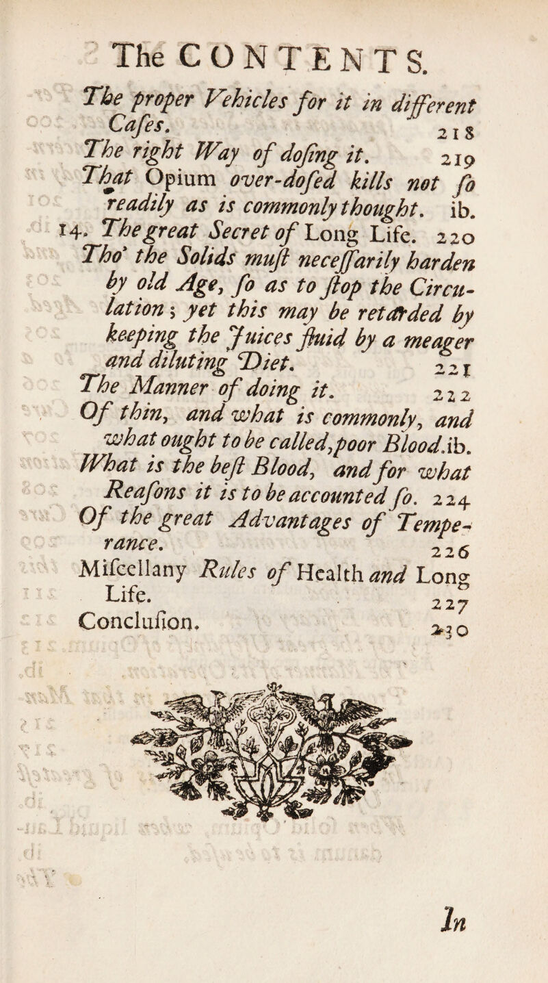The proper Vehicles for it in different dj'c s * ^ i S The right Way of dofing it. 219 That Opium over-dofed kills not fo readily as is commonly thought. ib. 14. The great Secret of Long Life. 2 20 Tho the Solids muft neceffarily harden by old Age, fo as to Jtop the Circu¬ lation ; yet this may be retarded by keeping the Juices fluid by a meager and diluting 'Diet. 221 The Manner of doing it. 222 Of thin, and what is commonly, and what ought to be called,poor Blood.ib. What is the bef Blood, and for what Reafons it is to be accounted fo. 224 Of the great Advantages of Tempe¬ rance. , 22 6 Mifcellany Rides of Health and Lon^ LifeV ' 227 Conclufion. >30 In
