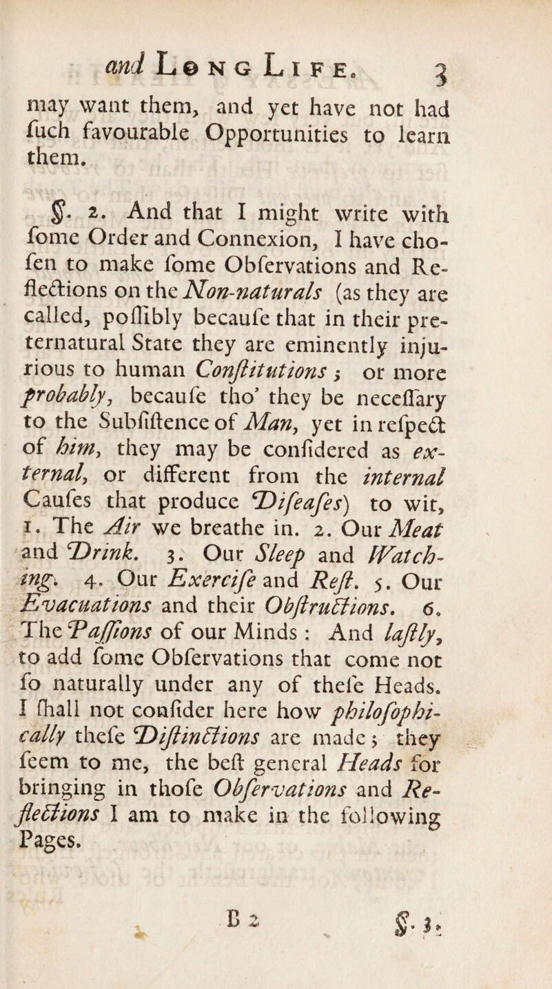 may want them, and yet have not had fuch favourable Opportunities to learn them. §• 2. And that I might write with fome Order and Connexion, I have cho- fen to make fome Obfervations and Re- fleftions on the Non-naturals (as they are called, poffibly becaufe that in their pre¬ ternatural State they are eminently inju¬ rious to human Conftitutions ,* or more probably, becaufe tho* they be neceflary to the Subfiftence of Man, yet in refped of him, they may be confidered as ex¬ ternal, or different from the internal Caufes that produce T>ifeafes) to wit, 1. The Air we breathe in. 2. Our Meat and TOrink. 3. Our Sleep and IVatch- mgi 4. Our Exercife and Reft. 5. Our Evacuations and their Ob ft millions. 6. The Eajfions of our Minds : And laftly, to add fome Obfervations that come not fo naturally under any of thefe Heads. I (hall not confider here how philosophi¬ cally thefe cDiftin£lions are made 5 they feem to me, the belt general Heads for bringing in thofe Obfervations and Re¬ flections I am to make in the following Pages.