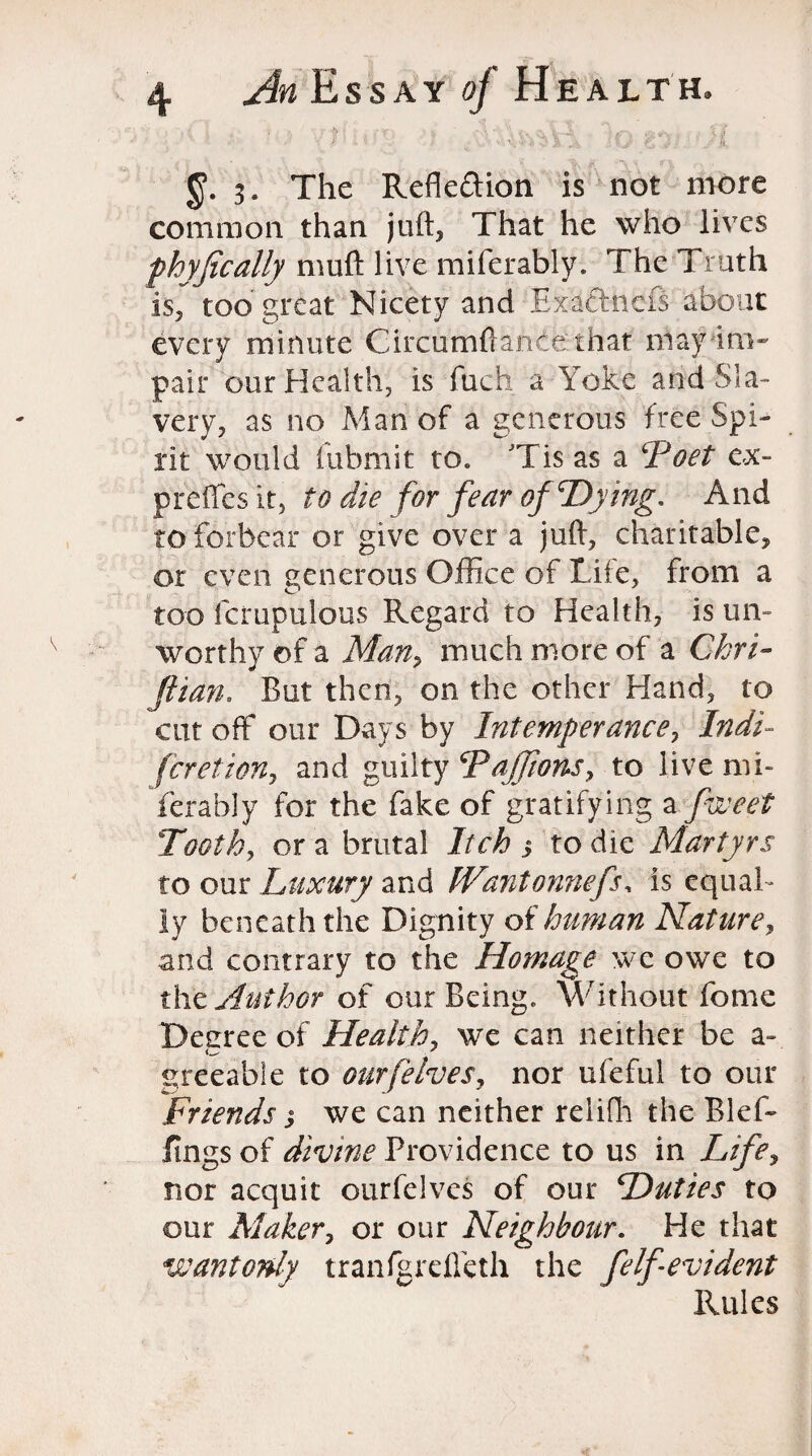 3. The Reflexion is not more common than juft, That he who lives fhyfically muft live miferably. The Truth is, too great Nicety and Exaftnefs about every minute Circumftante that may im¬ pair our Health, is fuch a Yoke and Sla¬ very, as no Man of a generous free Spi¬ rit would fubmit to. JTis as a ‘Poet ex- preffes it, to die for fear of‘Dying. And to forbear or give over a juft, charitable, or even generous Office of Life, from a too fcrupulous Regard to Health, is un¬ worthy of a Many much more of a Chri~ fiian. But then, on the other Hand, to cut off our Days by Intemperance, Indi- fcretioUy and guilty Pajfions, to live mi¬ ferably for the fake of gratifying a fweet Toothy or a brutal Itch $ to die Martyrs to our Luxury and fVantonnefs, is equal¬ ly beneath the Dignity of human Nature, and contrary to the Homage we owe to the Author of our Being. Without feme Decree of Healthy we can neither be a- greeabie to our[elves, nor ufeful to our Friends j we can neither relifh the Blef- fings of divine Providence to us in Life, nor acquit ourfelves of our Duties to our Maker, or our Neighbour. He that wantonly tranfgrefteth the felf evident Rules