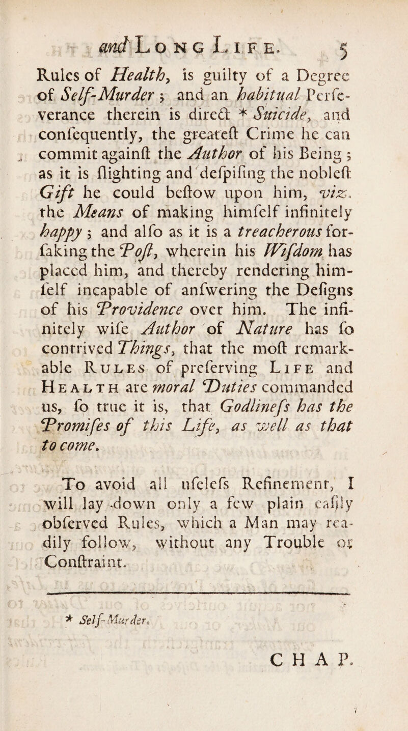 Rules of Healthy is guilty of a Degree of Self-Murder ; and an habitual Pcrfe- verance therein is dired * Suicide, and confequently, the greareft Crime he can commit againft the Author of his Being 5 as it is flighting and defpiftng the nobleft Gift he could beftow upon him, viz, the Means of making himfelf infinitely happy \ and alfo as it is a treacherous for- faking the Pof, wherein his JVifdom has placed him, and thereby rendering him¬ felf incapable of anfwering the Defigns of his Providence over him. The infi¬ nitely wife Author of Nature has fo contrived Things, that the mod remark¬ able Rules of preferring Life and Health are moral Duties commanded us, fo true it is, that Godlinefs has the Promtfes of this Life, as well as that to come. To avoid all ufelefs Refinement, I will lay -down only a few plain eafjiy obferved Rules, which a Man may rea¬ dily follow, without any Trouble ot Conftraint. * Self-Murder* CHAP.