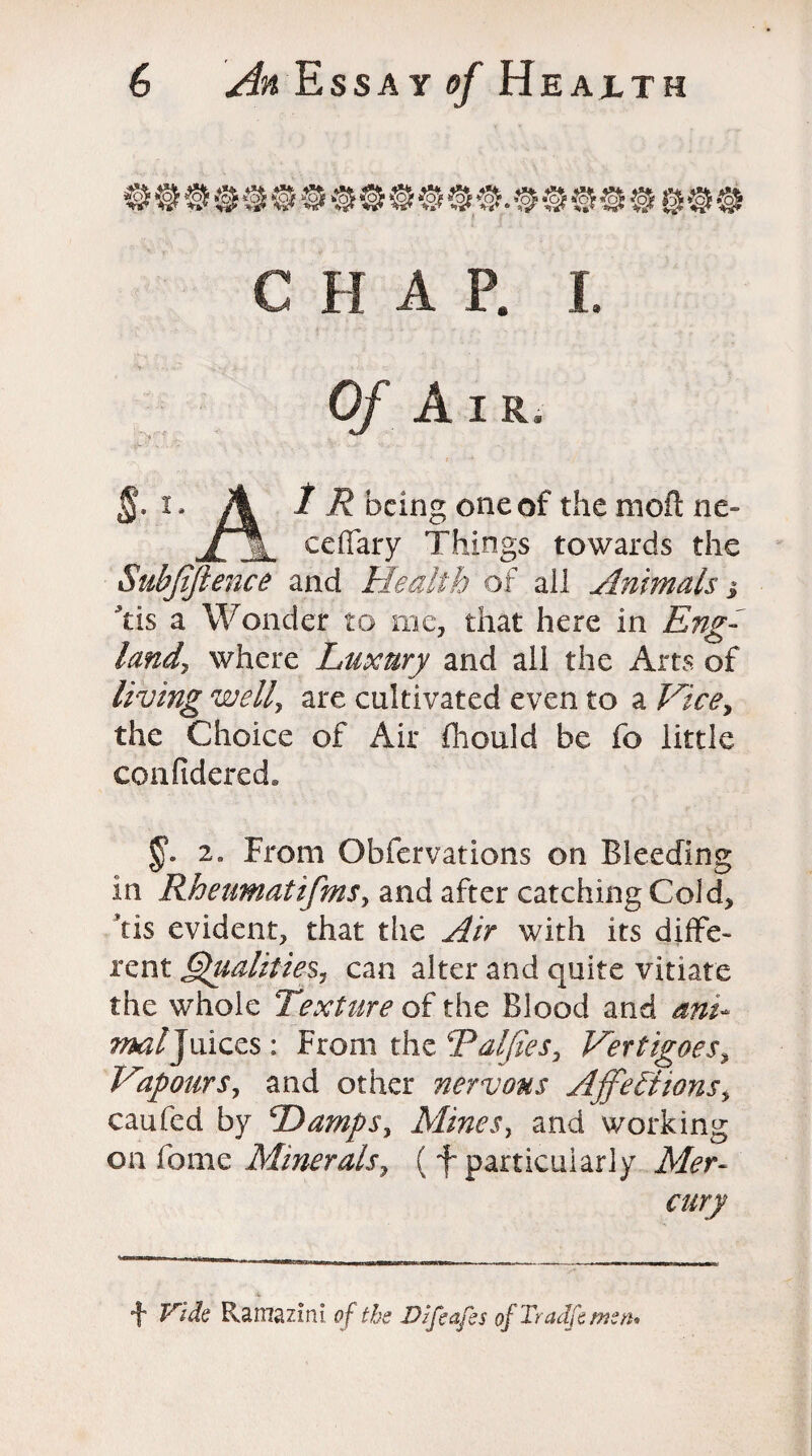 C H A P. I. Of Air, §. i. A 1 R being one of the moft ne- ceffary Things towards the Suhjiftence and Health of all Animals i Tis a Wonder to me, that here in Eng¬ land, where Luxury and all the Arts of living well, are cultivated even to a Vice, the Choice of Air fhould be fo little confidered* 2„ From Obfervations on Bleeding in Rheumatifms, and after catching Cold, *tis evident, that the Air with its diffe¬ rent Qualities, can alter and quite vitiate the whole Texture of the Blood and ant* mi/Juices: From the Talfies, Vertigoes, Vapours, and other nervous Affections, caufed by Damps, Mines, and working on feme Minerals, (f particularly ikfer- cury f Ramaz in I. of the Dlfeafes of Tradfe men*