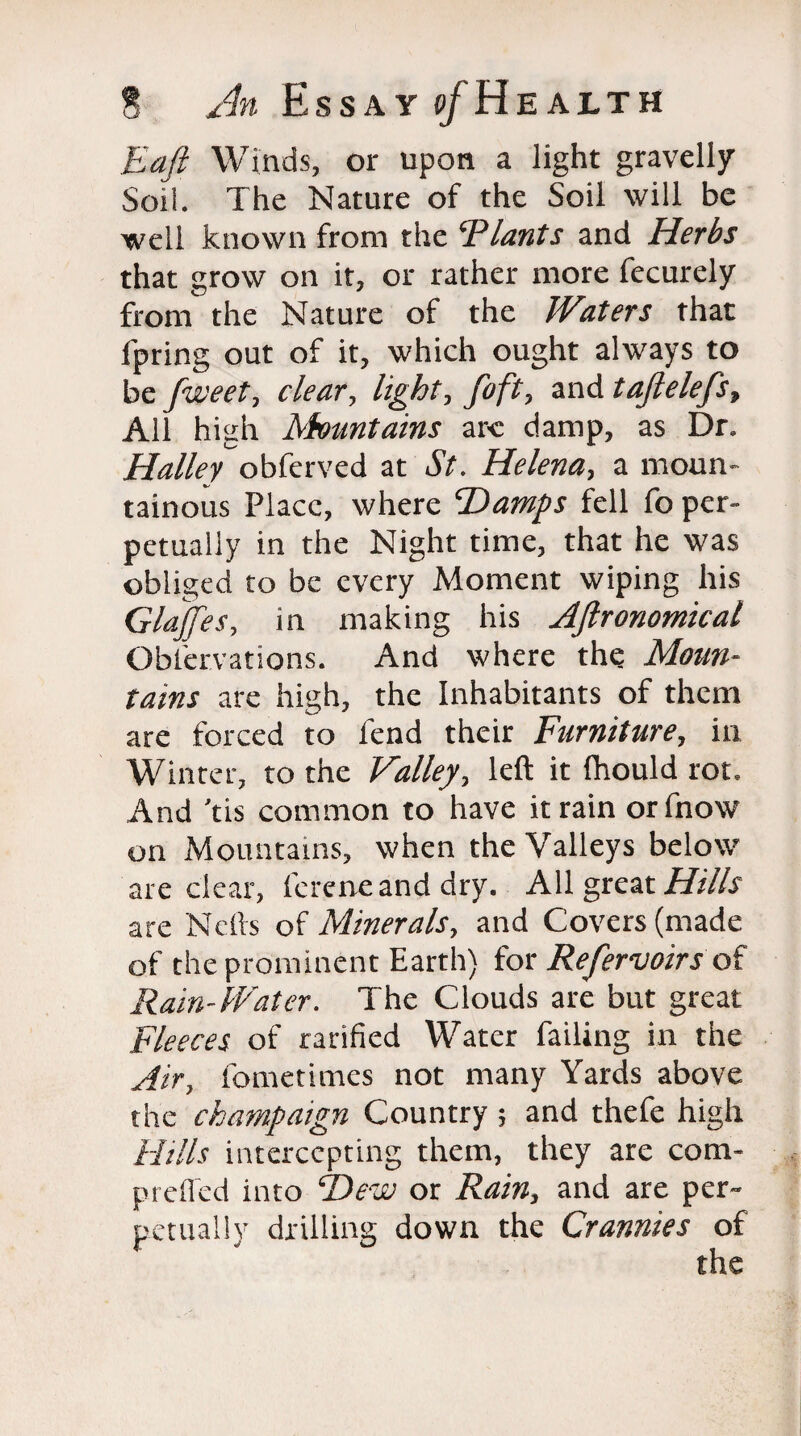 Eafi Winds, or upon a light gravelly Soil. The Nature of the Soil will be well known from the ‘Plants and Herbs that grow on it, or rather more fecurely from the Nature of the Waters that fpring out of it, which ought always to be fweet, clear, light, foft, and taftelefs, All high ^Mountains are damp, as Dr. Hallev ohictvcA at St. Helena, a moun¬ tainous Place, where Damps fell fo per¬ petually in the Night time, that he was obliged to be every Moment wiping his Glajfes, in making his Aftronomical Obfervations. And where the Moun¬ tains are high, the Inhabitants of them are forced to fend their Furniture, in Winter, to the Valley, left it Ihould rot. And 'tis common to have it rain orfnow on Mountains, when the Valleys below are clear, fcreneand dry. All great Hills are Nells of Minerals, and Covers (made of the prominent Earth) for Refervoirs of Rain-Water. The Clouds are but great Fleeces of rarified Water failing in the Air, fometimes not many Yards above the champaign Country ; and thefe high Hills intercepting them, they are com- Prelied into Dew or Rain, and are per¬ petually drilling down the Crannies of