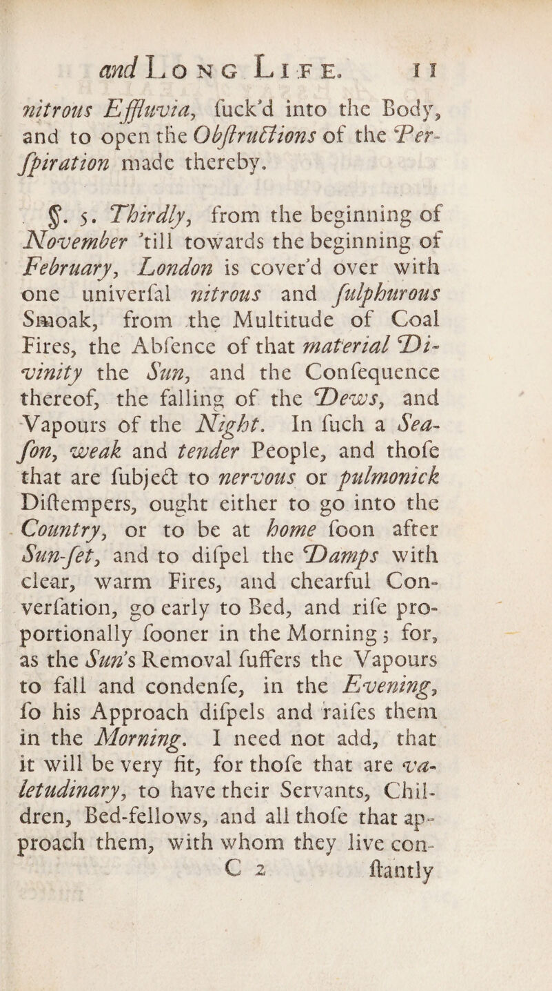 nitrous Effluvia, fuck'd into the Body, and to open the Obflrutlions of the Ter- fpiration made thereby. 5. Thirdly, from the beginning of November till towards the beginning of February, London is cover'd over with one univerfal nitrous and fulphurous Smoak, from the Multitude of Coal Fires, the Abfence of that material Di¬ vinity the Sun, and the Confequence thereof, the falling of the Dews, and Vapours of the Night. In fuch a Sea- fon, weak and tender People, and thofe that are fubjed to nervous or pulmonick Diftempers, ought either to go into the Country, or to be at home foon after Sun-fet, and to difpel the Damps with clear, warm Fires, and chearful Con- verfation, go early to Bed, and rife pro¬ portionally (boner in the Morning 5 for, as the Sun’s Removal fuffers the Vapours to fall and condenfe, in the Evening, fo his Approach difpels and raifes them in the Morning. I need not add, that it will be very ht, for thofe that are va¬ letudinary, to have their Servants, Chil¬ dren, Bed-fellows, and all thofe that ap¬ proach them, with whom they live con C 2 ftantly