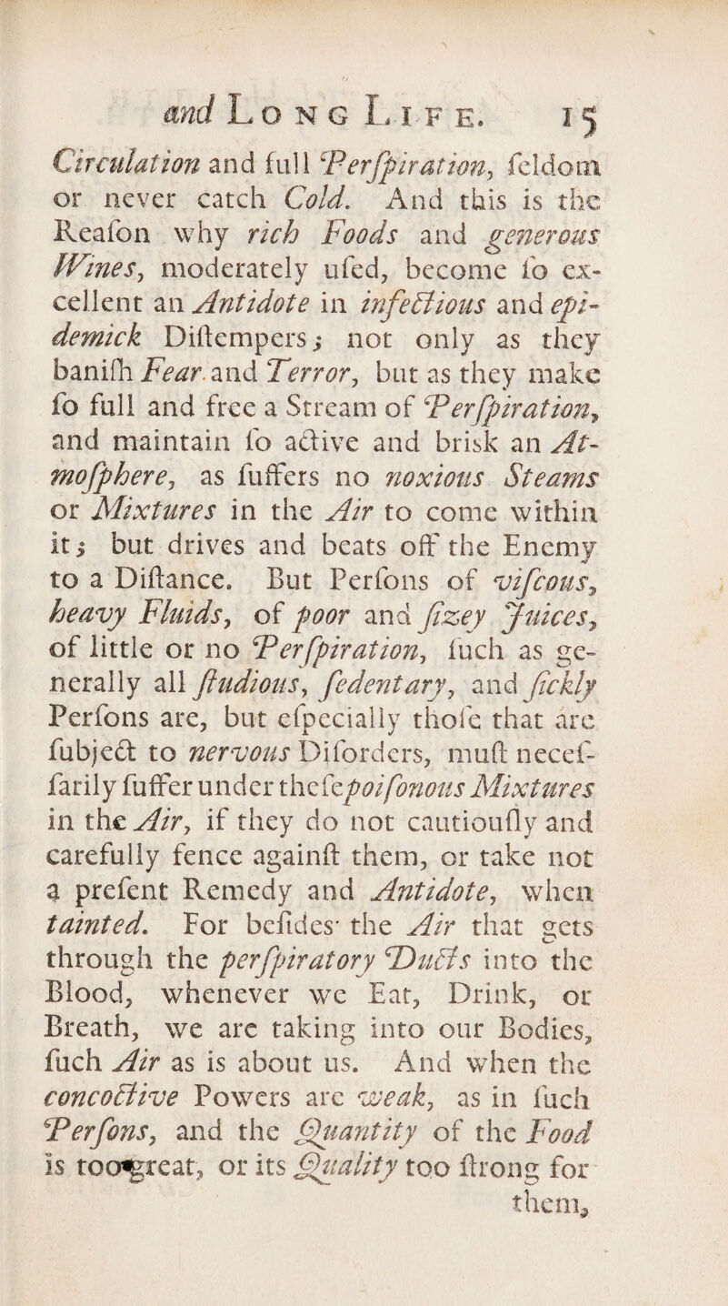 Circulation and full Perforation, fcldoi.11 or never catch Cold. And this is the Reafon why rich Foods and generous IVines, moderately ufed, become fo ex¬ cellent an Antidote in infectious and epF demick Diftempers,* not only as they banifii Fear, and Terror, but as they make fo full and free a Stream of PerJpiration, and maintain fo active and brisk an At- mofphere, as fuffers no noxious Steams or Mixtures in the Air to come within it i but drives and beats off the Enemy to a Diftance. But Perfons of vifeous, heavy Fluids, of poor and fizey Juices, of little or no Perfpiration, fuch as ge~ nerally all ftudions, fe dent ary, and fickly Perfons are, but efpecially thole that are fubject to nervous Difordcrs, muft necef- farily fuffer under thefzpoifonous Mixtures in the Air, if they do not cautioufly and carefully fence againft them, or take not a prefent Remedy and Antidote, when tainted. For befides’ the Air that ^cts through the perfpiratory PhtCts into the Blood, whenever we Eat, Drink, or Breath, we are taking into our Bodies, fuch Air as is about us. And when the concoCtive Powers arc weak, as in fuch Perfons, and the Quantity of the Food is too«great, or its Quality too Prong for them*
