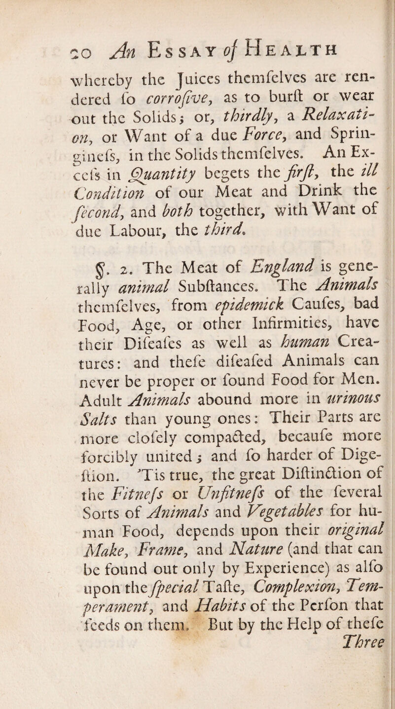 whereby the Juices thcmfelves are ren¬ dered fo corrofive, as to burfl: or wear out the Solids j or, thirdly, a Relaxati¬ on, or Want of a due Force, and Sprin- ginefs, in the Solids themfelves. An Ex¬ cels in Quantity begets the fir ft, the ill Condition of our Meat and Drink the fecond, and both together, with Want of due Labour, the third, 2. The Meat of England is gene¬ rally animal Subftances. The Animals themfelves, from efidemick Caufes, bad Food, Age, or other Infirmities, have their Difeafes as well as human Crea¬ tures: and thefe difeafed Animals can never be proper or found Food for Men. Adult Animals abound more in urinous Salts than young ones: Their Parts are more clofely compacted, becaufe more forcibly united ; and fo harder of Dige¬ stion. Tis true, the great Diftinftion of the Fitnejs or Unfitnefs of the feveral Sorts of Animals and Vegetables for hu¬ man Food, depends upon their original Make, Frame, and Nature (and that can be found out only by Experience) as alfo upon the fpecial Tafte? Complexion? Tem¬ perament y and Habits of the Pcrfon that feeds on them* But by the Help of thefe Three