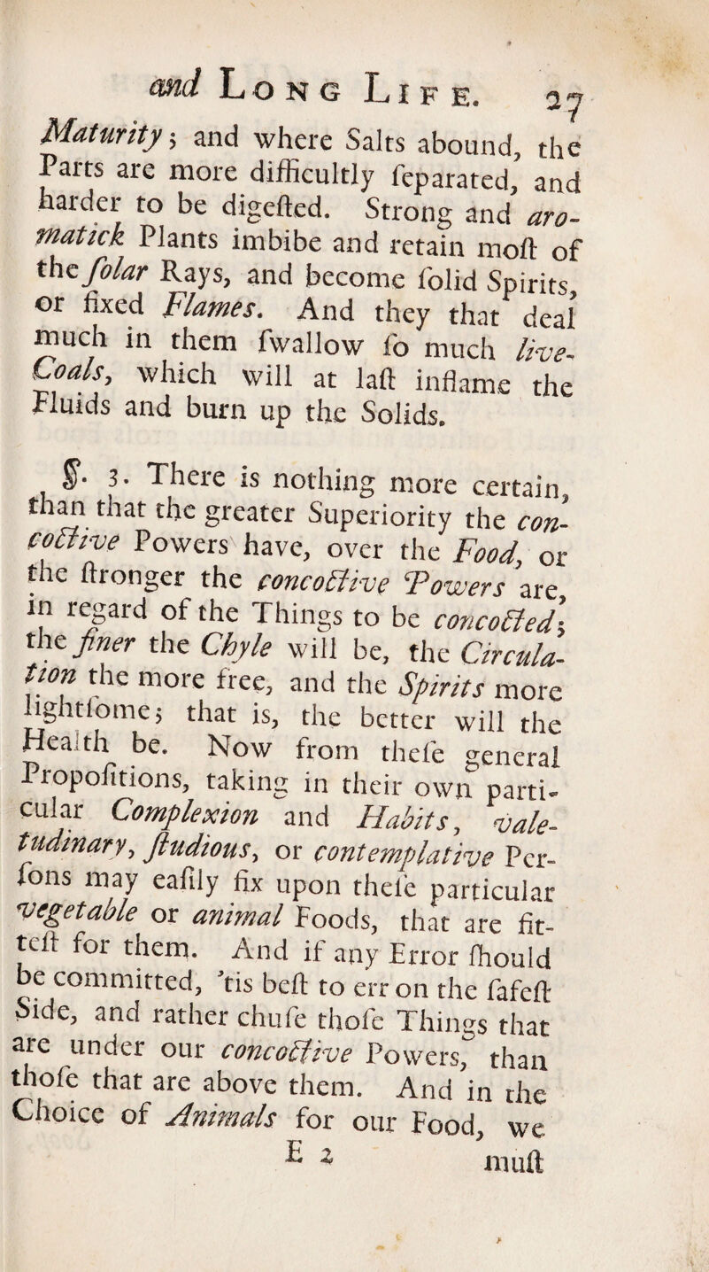 Maturity, and where Salts abound, the Paits are more difficultly feparated, and harder to be digefted. Strong and aro- matick Plants imbibe and retain moll of thcfolar Rays, and become folid Spirits or fixed Flames. And they that deal much in them fwallow fo much live- Loals, which will at laft inflame the Fluids and burn up the Solids. 3. There is nothing more certain than that the greater Superiority the con- comve Powers have, over rhetor the ftronger the concochve Towers are in regard of the Things to be concotted■ the finer the Chyle will be, the Circuit, tion the more free, and the Spirits more lightlome; that is, the better will the Health be. Now from thefe general 1 7 ^ ^ 1X own parti- cular Complexion and Habits, vale¬ tudinary, jludious, or contemplative Pcr- fons may eafily fix upon thele particular vegetable or animal Foods, that are fit- txii for them. And if any Error fhould be committed, Tis bell to err on the fafcft Side, and rather chufie thofe Things that are under our concodtive Powers, than thofe that are above them. And in the Choice of Animals for our Food, we E i mult