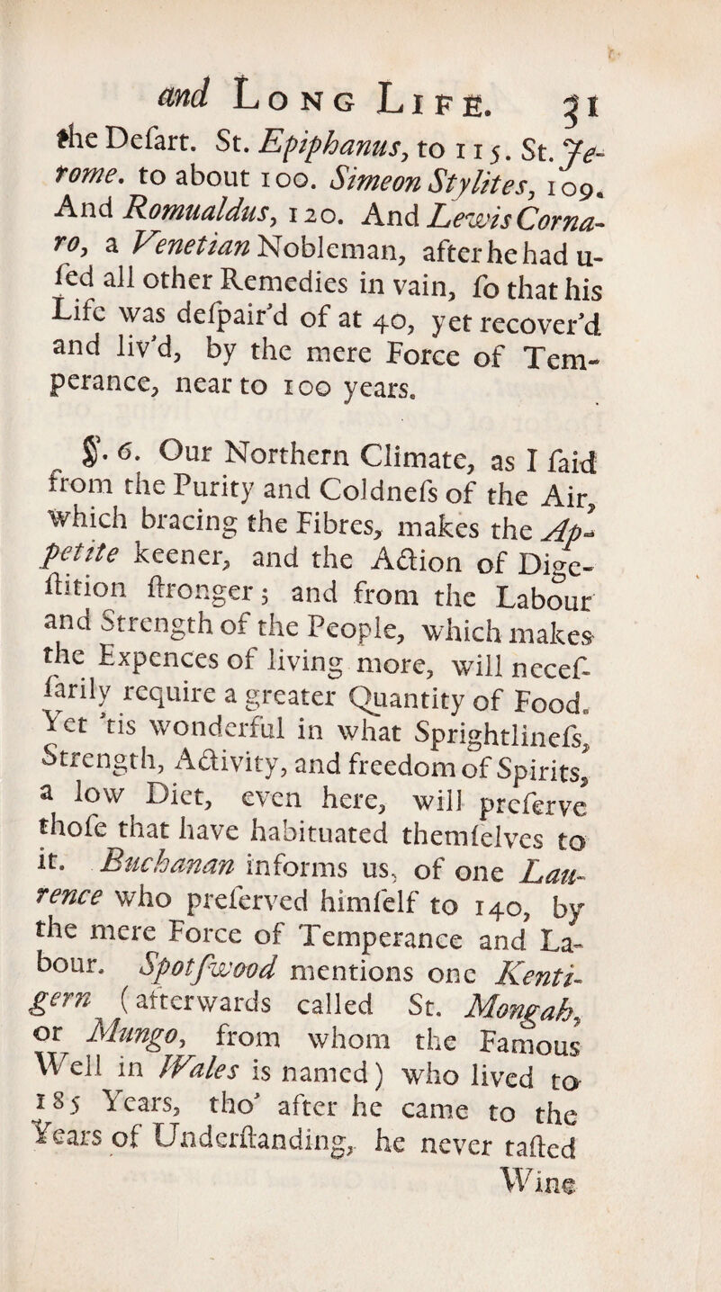 the Defart. St. Epiphanus, to 115. St. Pe- tome, to about 100. Simeon Sty lites, io9. And Romualdus, 120. An & Le'uvisCorna* to, a Venetian Nobleman, after he had u- fed all other Remedies in vain, fo that his Life was defpair d of at 40, yet recover’d and liv’d, by the mere Force of Tem¬ perance, near to 100 years. $• 6* °ur Northern Climate, as I faid from the Purity and Coldnefs of the Air, Which bracing the Fibres, makes the Ap- petite Keener, and the Aftion of Dige¬ stion ftronger 5 and from the Labour and Strength of the People, which makes the Expences of living more, will neceP Lariiy require a greater Quantity of Food, \ ct 'tis wonderful in what Sprightlinefs, Strength, Aftivity, and freedom of Spirits, a low Diet, even here, will preferve thofe that have habituated themielves to it. Buchanan informs us, of one Lau¬ rence who preferved himfelf to 140, by the mere Force of Temperance and La¬ bour. Spotfwood mentions one KentP gem (afterwards called St. Mongah, orr Mungo, from whom the Famous Well in JVales is named) who lived to 185 Years, the’ after he came to the Years of Underftanding, he never tailed Wine