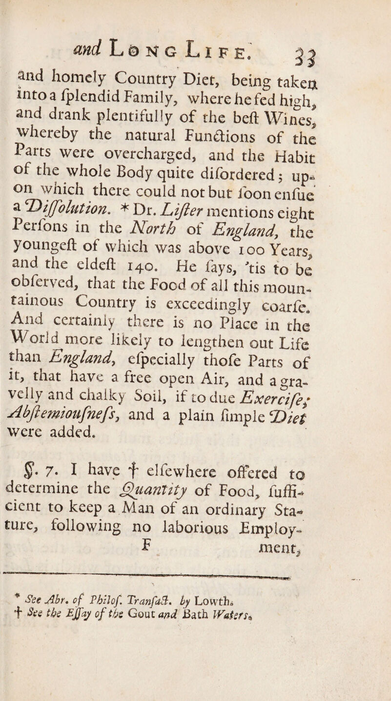 and homely Country Diet, being taken into a Iplendid Family, where he fed high, and drank plentifully of the belt Wines* whereby the natural Functions of the Parts were overcharged, and the Habit of the whole Body quite difordered; up* on which there could not but foonenfue a ‘Diffolution. * Dr. Lifter mentions eight Perfons in the North of England, the youngeft of which was above too Years, and the eldeft 140. He fays, ’tis to be obfervcd, that the Food of all this moun¬ tainous Country is exceedingly coarfe„ And certainly there is no Piace in the World more likely to lengthen out Life than England, efpecially thofe Parts of it, that have a free open Air, and a gra¬ velly and chalky Soil, if to clue Exercife; Abftemioufnefs, and a plain fimple Diet were added. $“• 7. I have f elfewhere offered to determine the Quantity of Food, fuffi- cicnt to keep a Man of an ordinary Sta-* ture, following no laborious Employ- F menr. * $ee Abr* of Pbzlof. TranfaB. by Low tin