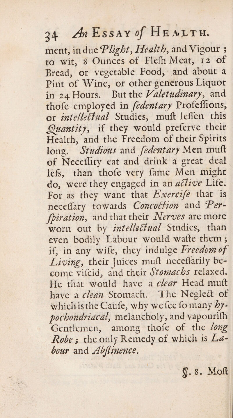 Essay of Health. ment, in due Tlight, Health, and Vigour ; to wit, 8 Ounces of Flefh Meat, 12 of Bread, or vegetable Food, and about a Pint of Wine, or other generous Liquor in 24 Hours. But the Valetudinary, and thofe employed in fedentary Profeffions, or intellectual Studies, muft leflen this Quantity, if they would preferve their Health, and the Freedom of their Spirits long. Studious and fedent-ary Men muft of Necdlity eat and drink a great deal lefs, than thofe very fame Men might do, were they engaged in an aCtive Life. For as they want that Exercife that is neceffary towards ConcoCiion and Ter- fpiration, and that their Nerves are more worn out by intellectual Studies, than even bodily Labour would wafte them; if, in any wife, they indulge Freedom of Living, their Juices muft neceflarily be* come vifeid, and their Stomachs relaxed. He that would have a clear Head muft have a clean Stomach. The Negledt of which is the Caufe, why we fee fo many hy¬ pochondriacal\ melancholy, and vapourifti Gentlemen, among thofe of the long Robe y the only Remedy of which is La¬ bour and Abjlinence. 8. Moft