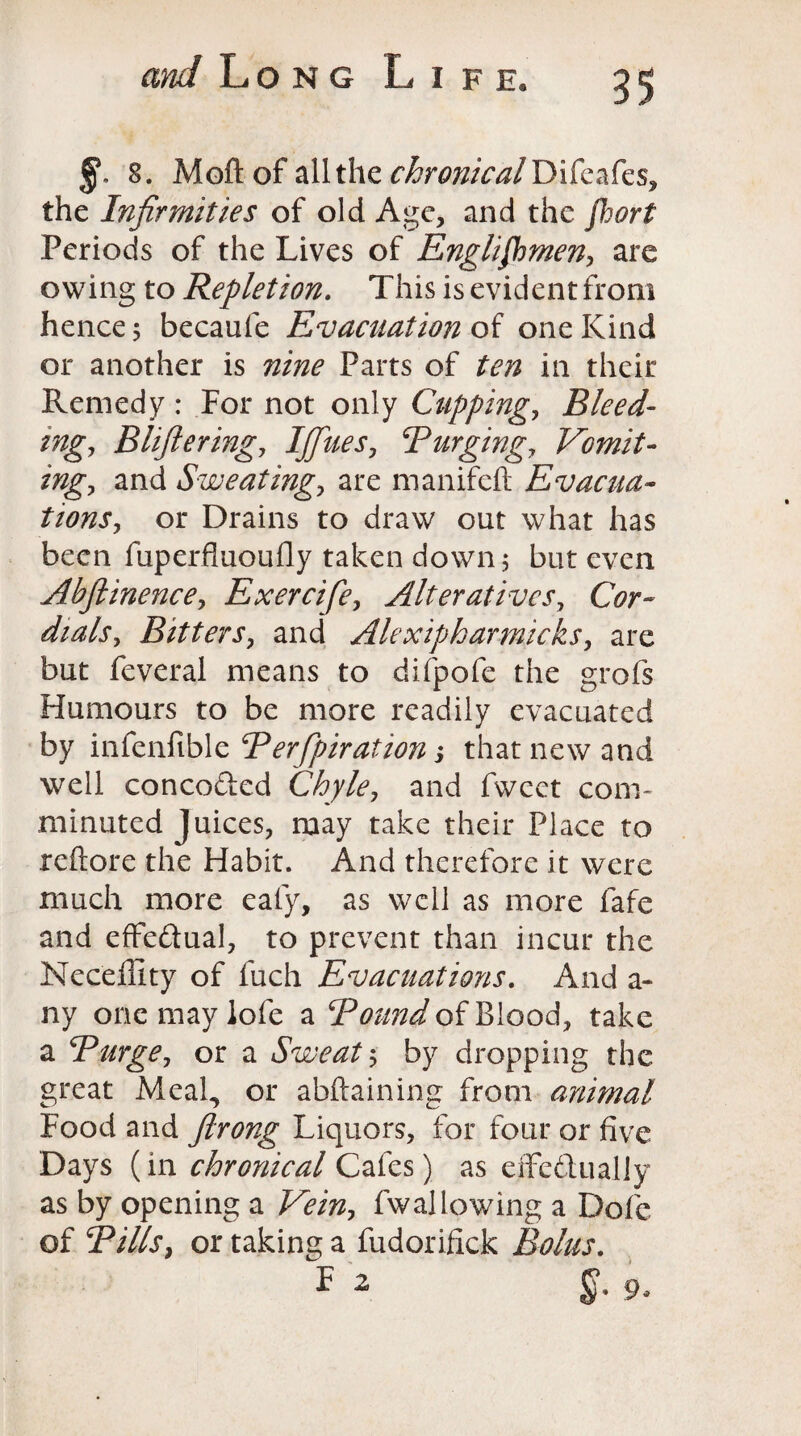 8. Moft of all the chronical Yyikaks, the Infirmities of old Age, and the jhort Periods of the Lives of Englishmen, are owing to Repletion. This is evident from hence 5 becaufe Evacuation of one Kind or another is nine Parts of ten in their Remedy : For not only Cupping, Bleed¬ ing., Blifteringy IJfiues, 5Purging, Vomit¬ ing, and Sweating, are manifeft Evacua¬ tions, or Drains to draw out what has been fuperfluoufly taken down 5 but even Abfiinence, Exercife, Alteratives, Cbr- dialsy Bitters, and Alexipharmicks, are but feveral means to difpofe the grofs Humours to be more readily evacuated by infenfible Berfpiration > that new and well concerted Chyle, and fwect com¬ minuted Juices, may take their Place to rellore the Habit. And therefore it were much more ealy, as well as more fafe and effe&ual, to prevent than incur the Neceffity of fuch Evacuations. And a- ny onemaylofe a Bound of Blood, take a Burge, or a Sweat 5 by dropping the great Meal, or abftaining from animal Food and flrong Liquors, for four or five Days (in chronical Cafes) as effectually as by opening a Vein, fwallowing a Dole of Bills, or taking a fudorifick Bolus.
