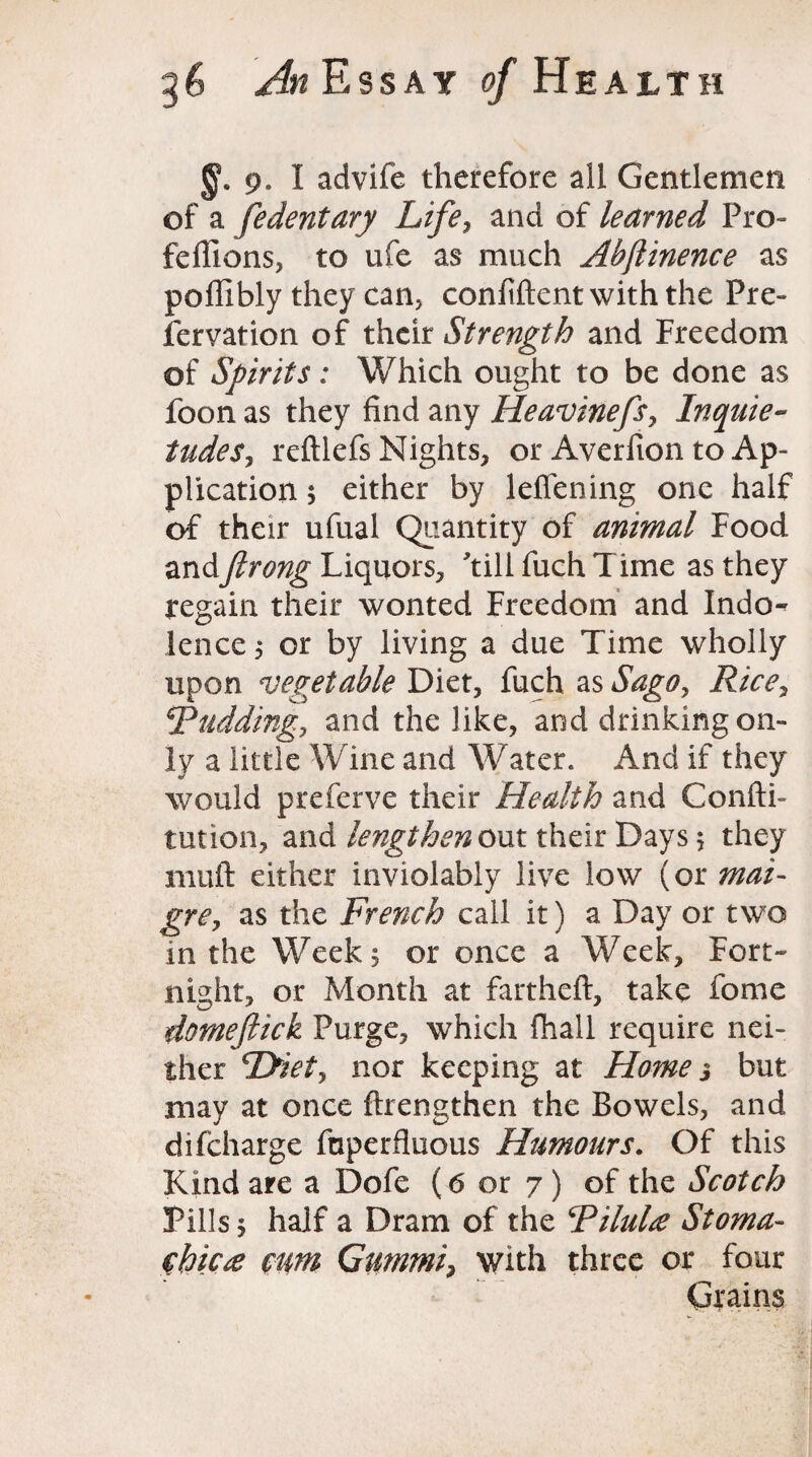 9. I advife therefore all Gentlemen of a fedentary Life, and of learned Pro- feffions, to ufe as much Abftinence as poffibly they can, confident with the Pre¬ servation of their Strength and Freedom of Spirits: Which ought to be done as foon as they find any Heavinefs, Inquie¬ tudes, reftlefs Nights, or Averfion to Ap¬ plication ; either by leffening one half of their ufual Quantity of animal Food andftrong Liquors, till fuch Time as they regain their wonted Freedom and Indo¬ lence; or by living a due Time wholly upon vegetable Diet, fuch as Sago, Rice, \Rudding, and the like, and drinking on¬ ly a little Wine and Water. And if they would preferve their Health and Confu¬ tation, and lengthen out their Days; they mud either inviolably live low (or mat- gre, as the French call it) a Day or two in the Week, or once a Week, Fort¬ night, or Month at fartheft, take fome domeftick Purge, which fhall require nei¬ ther Tyiet, nor keeping at Home 3 but may at once {Lengthen the Bowels, and difcharge fnperfluous Humours. Of this Kind are a Dofe (6 or 7 ) of the Scotch Pills; half a Dram of the RiluU Stoma- chic# cim Gnmmi, with three or four Grains