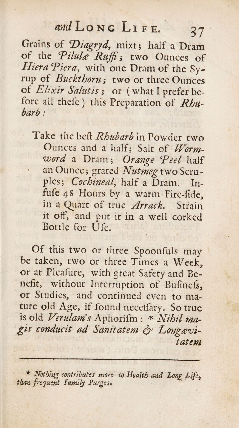 Grains of cDiagryd, mixt; half a Dram of the RiluLe Ruffi; two Ounces of Hiera Bier a, with one Dram of the Sy¬ rup of Buckthorn; two or three Ounces of Elixir Salutis; or (what I prefer be¬ fore ail thefe) this Preparation of Rhu¬ barb : Take the belt Rhubarb in Powder two Ounces and a half5 Salt of Worm- word a Dram j Orange Reel half an Ounce; grated Nutmeg two Scru¬ ples; Cochineal, half a Dram. In- flife 48 Hours by a warm Fire-fide, in a Quart of true Arrack. Strain it off, and put it in a well corked Bottle for Ufe. Of this two or three Spoonfuls may be taken, two or three Times a Week^ or at Pleafure, with great Safety and Be¬ nefit, without Interruption of Buftnefs, or Studies, and continued even to ma¬ ture old Age, if found neceflary. So true is old Verulams Aphorifm : .* Nihil ma¬ gi s conducit ad Sanitatem & Longievi- tatem * Nothing contributes more to Health and Long Life^ than frequent Family Purges, i