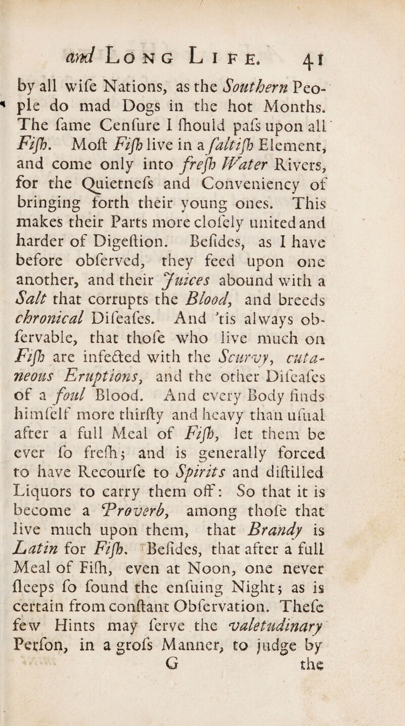 by all wife Nations, as the Southern Peo¬ ple do mad Dogs in the hot Months. The fame Cenfure I fhould pafs upon all Fijh. Moft Fijh live in a faltijh Element* and come only into frejh Water Rivers* for the Quietnefs and Conveniency of bringing forth their young ones. This makes their Parts moreclofely united and harder of Digeftion. Beftdes, as I have before obferved, they feed upon one another, and their Juices abound with a Salt that corrupts the Blood, and breeds chronical Difeafes. And his always ob« fervable, that thofe who live much on Fifh are infeded with the Scurvy, cuta¬ neous Eruptions, and the other Difeafes of a foul Blood. And every Body finds himfelf more thirfty and heavy than ufual after a full Meal of Fijh, let them be ever fo frefh; and is generally forced to have Recourfe to Spirits and diftilled Liquors to carry them off: So that it is become a Froverb, among thofe that live much upon them, that Brandy is Latin for Fijh, Befides, that after a full Meal of Fifh, even at Noon, one never fleeps fo found the enfuing Night; as is certain from conftant Obfervation. Thefe few Hints may ferve the valetudinary Perfon, in a grofs Manner, to judge by G the