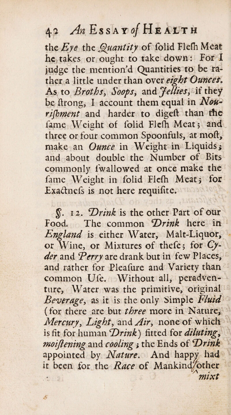 the Eye the Quantity of folid Flefh Meat he takes or ought to take down: For I judge the mention'd Quantities to be ra¬ ther a little under than over eight Ounces. As to Broths, Soops, and Jellies, if they be ftrong, I account them equal in Nou¬ rishment and harder to digeft than the fame Weight of folid Flefh Meat 5 and three or four common Spoonfuls, at moft, make an Ounce in Weight in Liquids i and about double the Number of Bits commonly fvvallowed at once make the fame Weight in folid Flefh Meat* for Fxadnefs is not here requifite. 12. Drink is the other Part of our Food. The common Drink here in England is either Water, Malt-Liquor, or Wine, or Mixtures of thefe; for Cy¬ der and Berry are drank but in few Places, and rather for Pleafure and Variety than common Ufe. Without all, peradven- ture, Water was the primitive, original Beverage, as it is the only Simple Fluid (for there are but three more in Nature, Mercury, Light, and Air, none of which is fit for human Drink) fitted for diluting, moifiening and cooling; the Ends of Drink appointed by Nature. And happy had it been for the Race of Mankind|other ' mixt