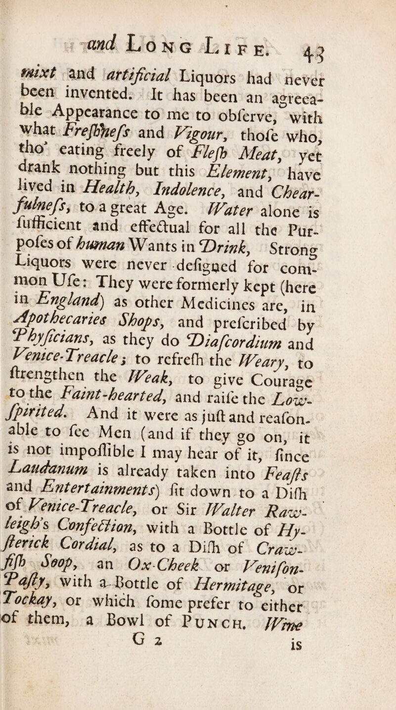 tnixt and artificial Liquors had never been invented. It has been an agreea¬ ble Appearance to me to oblerve, with what Freftikefs and Vigour, thole who, tho' eating freely of F/efh Meat, yet drank nothing but this Element, have nved in Health, Indolence, and Chear- julnefs, to a great Age. Water alone is lurheient and efte&ual for all the Pur- pofes of human Wa n ts i n Hr ink, Stron <* Liquors were never defigned for conv mon Ufe; They were formerly kept (here in England) as other Medicines are, in Apothecaries Shops, and preferred by Fhyficians, as they do Hiafcordium and Venice-Treacle to refrefh the Weary, to ftrengthen the Weak, to give Courage to the Faint-hearted, and raife the Low- fpirited. And it were as juft and reafon- able to fee Men (and if they go on, it is not impoflible I may hear of it, fince Laudanum is already taken into Feafts and Entertainments) lit down to a Difh of Venice-Treacle, or Sir Walter Raw- leigh’s Confection, with a Bottle of Hy- fterick Cordial, as to a Difh of Craiv- fijh Strop, an Ox-Cheek or Venifon- iPafty-> with a-Bottle of Hermitage, or Tockay, or which fome prefer to either of them, a Bowl of Punch. Wine G z is