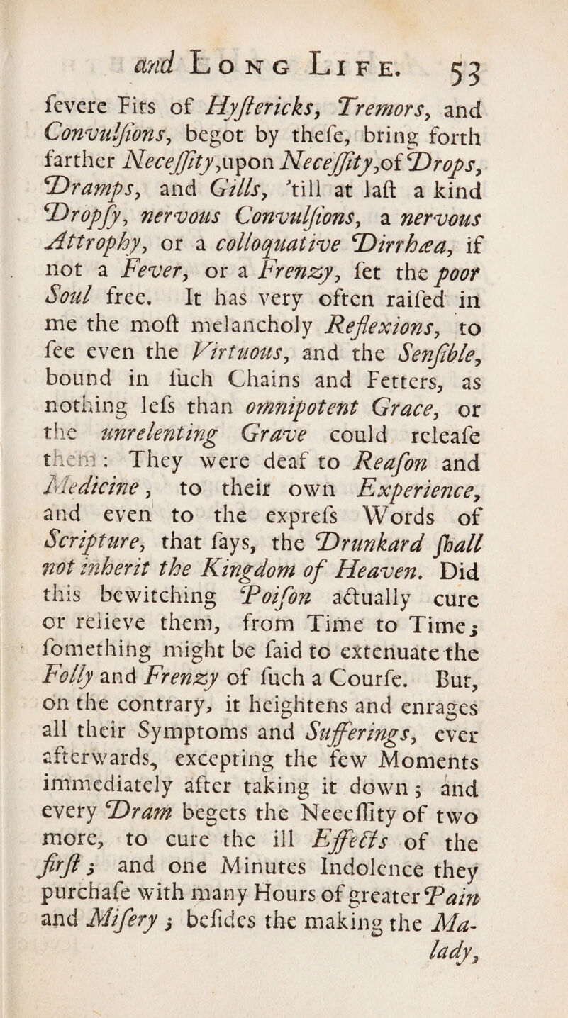 fevere Fits of Hyjlericks, Tremors, and Convulffons, begot by thefe, bring forth farther Necejfity,upon Necejfity,of Hrops, -Dramps, and Gills, till at laft a kind TDropfy, nervous Convuljions, a nervous Attrophy, or a rolioquative TDirrhtea, if not a Fever, or a Frenzy, fet the/ww* free. It has very often railed in me the moft melancholy Rejlexions, to fee even the Virtuous, and the Senffble, bound in luch Chains and Fetters, as nothing lefs than omnipotent Grace, or the unrelenting Grave could releafe them : They were deaf to Reafon and Medicine, to their own Experience, and even to the exprefs Words of Scripture, that fays, the ^Drunkard fhall not inherit the Kingdom of Heaven. Did this bewitching Toifon actually cure or relieve them, from Time to Time,* fomething might be faid to extenuate the Folly and Frenzy of fuch a Courfe. But, on the contrary, it heightens and enrages all their Symptoms and Sufferings, ever afterwards^ excepting the few Moments immediately after taking it down 5 and every T)ram begets the Neeeflity of two more, to cure the ill Effects of the ffjl > and one Minutes Indolence they purchafe with many Hours of greater Tain and Mifery j befides the making the Ma¬ lady,