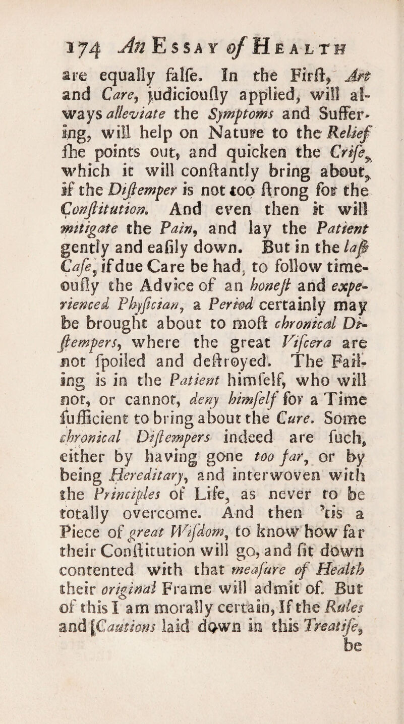 are equally falfe. In the Firft? Art and Care, judicioufly applied, will al¬ ways alleviate the Symptoms and Suffer* ing, will help on Nature to the Relief fhe points out, and quicken the Crife% which it will conftantly bring about, if the Dijlemper is not top ftrong for the Confiitution. And even then it will mitigate the Pain, and lay the Patient gently and eafily down. But in the lap Cafe9 if due Care be had, to follow time- 011 Hy the Advice of an honefi and expe¬ rienced Phyficianj a Period certainly may be brought about to moft chronical Di- ftemperS) where the great Vifcera are not fpoiled and destroyed. The Fail* ing is in the Patient himfelf, who will nor, or cannot, deny himfelf for a Time Sufficient to bring about the Cure. Some chronical Diftempers indeed are fuch* either by having gone too far7 or by being Hereditary, and interwoven with the Principles of Life, as never to be totally overcome. And then \is a Piece of great Wifdom, to know how far their Conftkution will go, and fit down contented with that meafare of Health their original Frame will admit of But of this lam morally certain, If the Rules and [Cautions laid dpwn in this Treatife,