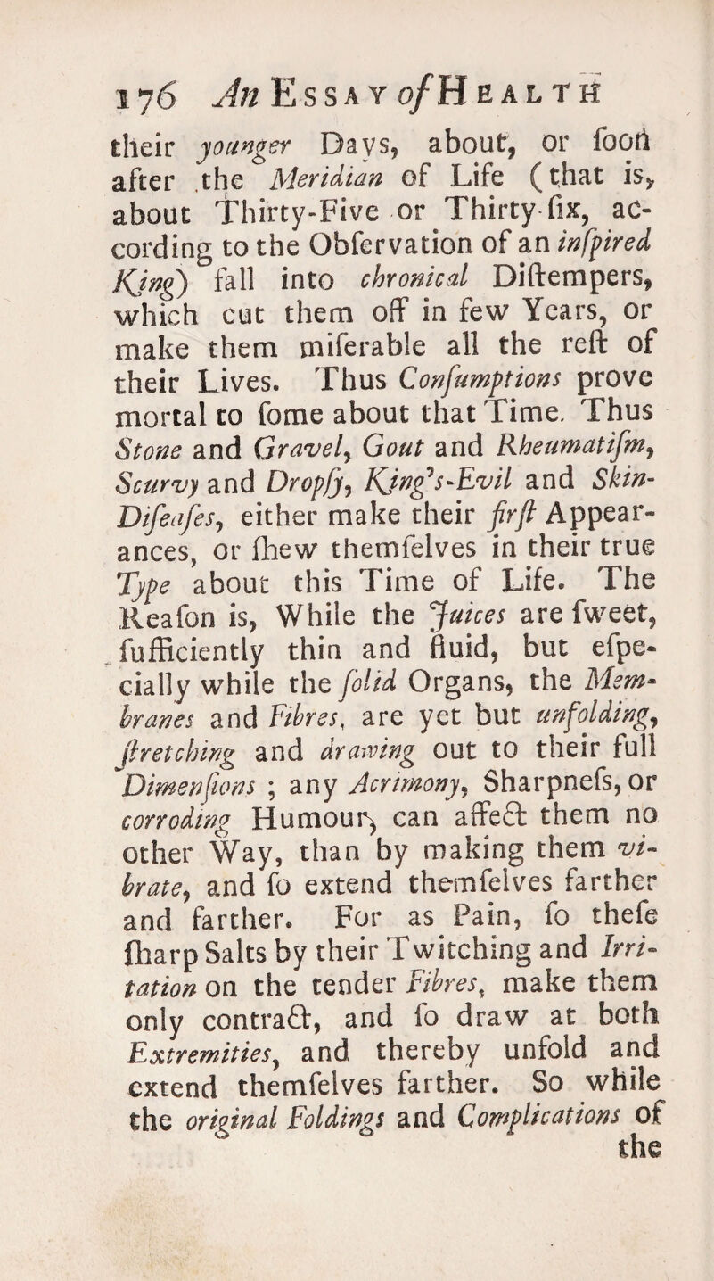 their younger Days, about, or foori after the Meridian of Life (that is, about Thirty-Five or Thirty fix, ac¬ cording to the Obfervation of an infpired King) fall into chronical Diftempers, which cut them off in few Years, or make them miferable all the reft of their Lives. Thus Confumptions prove mortal to fome about that Time. Thus Stone and Gravel, Gout and Rheumatifm, Scurvy and Dropfj, King’s-Evil and Skin- Difeafes, either make their firjl Appear¬ ances, or fhew themfelves in their true Type about this Time of Life. The Reafon is, While the 'Juices are fweet, fufficiently thin and fluid, but efpe- cially while the [olid Organs, the Mem¬ branes and Fibres, are yet but unfolding, (hetching and drawing out to their full Dimen [tons ; any Acrimony, Sharpnefs, or corroding Humour* can affeQ; them no other Way, than by making them vi¬ brate, and fo extend themfelves farther and farther. For as Pain, fo thefe fharp Salts by their Twitching and Irri¬ tation on the tender Fibres, make them only contraff, and fo draw at both Extremities, and thereby unfold and extend themfelves farther. So while the original Foldings and Complications of