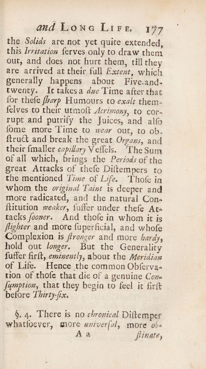 the Solids are not yet quite extended, this Irritation ferves only to draw them out, and does not hurt them, till they are arrived at their full Extent, which generally happens about Five-and- twenty. It takes a due Time after that for thefe(harp Humours to exalt them- felves to their utmoft Acrimony, to cor¬ rupt and putrify the Juices, and alfo fome more l ime to wear out, to ob- ftrud and break the great Organs, and their fmaller capillary Veffels. The Sum of all which, brings the Periods of the great Attacks of thefe Diffempcrs to the mentioned Time of Life. Thofe in whom the original Taint is deeper and more radicated, and the natural Con- flitution weaker, fuffer under thefe At¬ tacks fooner. And thofe in whom it is (lighter and more fuperficial, and whofe Complexion is Jironger and more hardy, hold out longer. But the Generality fuffer fir ft, eminently, about the Meridian of Life. Hence the common Obferva- tion of thofe that die of a genuine Con* fumption, that they begin to feel it firft before Thirty-fix. §. 4. There is no chronical Diftempef whatsoever, snore universal, more ob* A a jlinate,