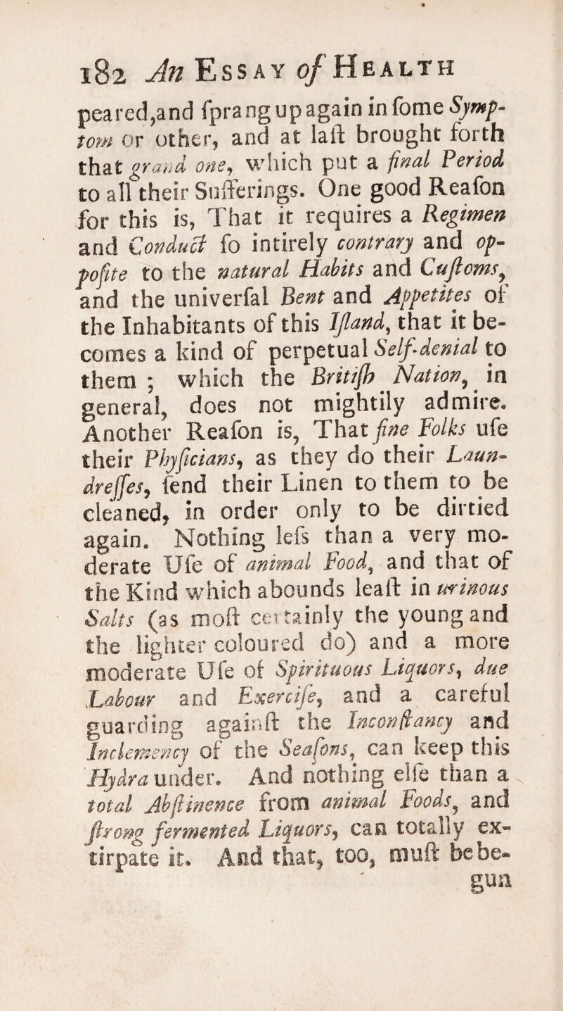 peared,and fpra ng up again in fome Symp¬ tom or other, and at lad brought forth that grand one, which put a final Period to all their Sufferings. One good Reafon for this is, That it requires a Regimen and Conduct fo intirely contrary and op- pofite to the natural Habits and Cuftoms, and the univerfal Bent and Appetites of the Inhabitants of this Ijland, that it be¬ comes a kind of perpetual Self-denial to them; which the Britifh Nation, in general, does not mightily admire. Another Reafon is, That fine Folks ufe their Phyficians, as they do their Laun¬ dress, fend their Linen to them to be cleaned, in order only to be dirtied again. Nothing lefs than a very mo¬ derate Uie of animal Pood, and that of the Kind which abounds lead in urinous Salts (as mod certainly the young and the lighter coloured do) and a more moderate Ufe of Spirituous Liquors, due Labour and Exercife, and a careful guarding againd the Inconstancy and IncUmenq of the Seafons, can keep this Hydra under. And nothing elfe than a total Jbftinence from animal Foods, and Jlrong fermented Liquors, can totally ex¬ tirpate it. And that, too, mud be be-