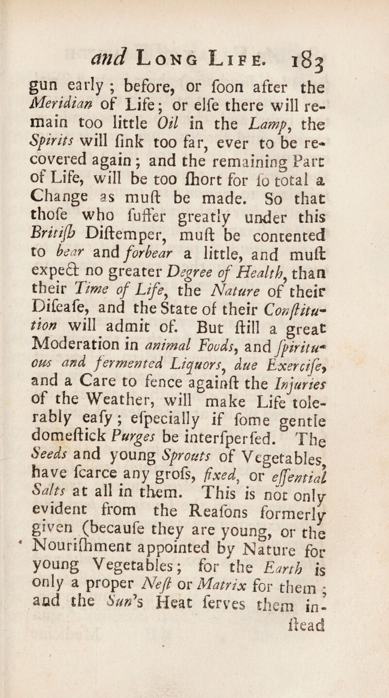 gun early ; before, or foon after the Meridian of Life; or elfe there will re¬ main too little Oil in the Lamp, the Spirits will fink too far, ever to be re¬ covered again ; and the remaining Part of Life, will be too fhort for io total a Change as muft be made. So that thofe who fuffer greatly under this Britifb Diftemper, muft be contented to bear and forbear a little, and muft expect no greater Degree of Health, than their Time of Life, the Nature of their Difeafe, and the State of their Conftitu- tion will admit of. But ftill a great Moderation in animal Foods, and fpiritu* cm and fermented Liquors, due Exercife, and a Care to fence againft the Injuries of the Weather, will make Life^oie- rably eafy; efpecially if feme gentle domeftick Purges be interfperfed. ^ The Seeds and young Sprouts of Vegetables have fcarce any grofs, fixed, or efemial Salts at all in them. This is not only evident from the Realbns formerly given (becaufe they are young, or the Nourifiiment appointed by Nature for young Vegetables; for the Earth is only a proper Neft or Matrix for them ; and the Sun's Heat ferves them in-