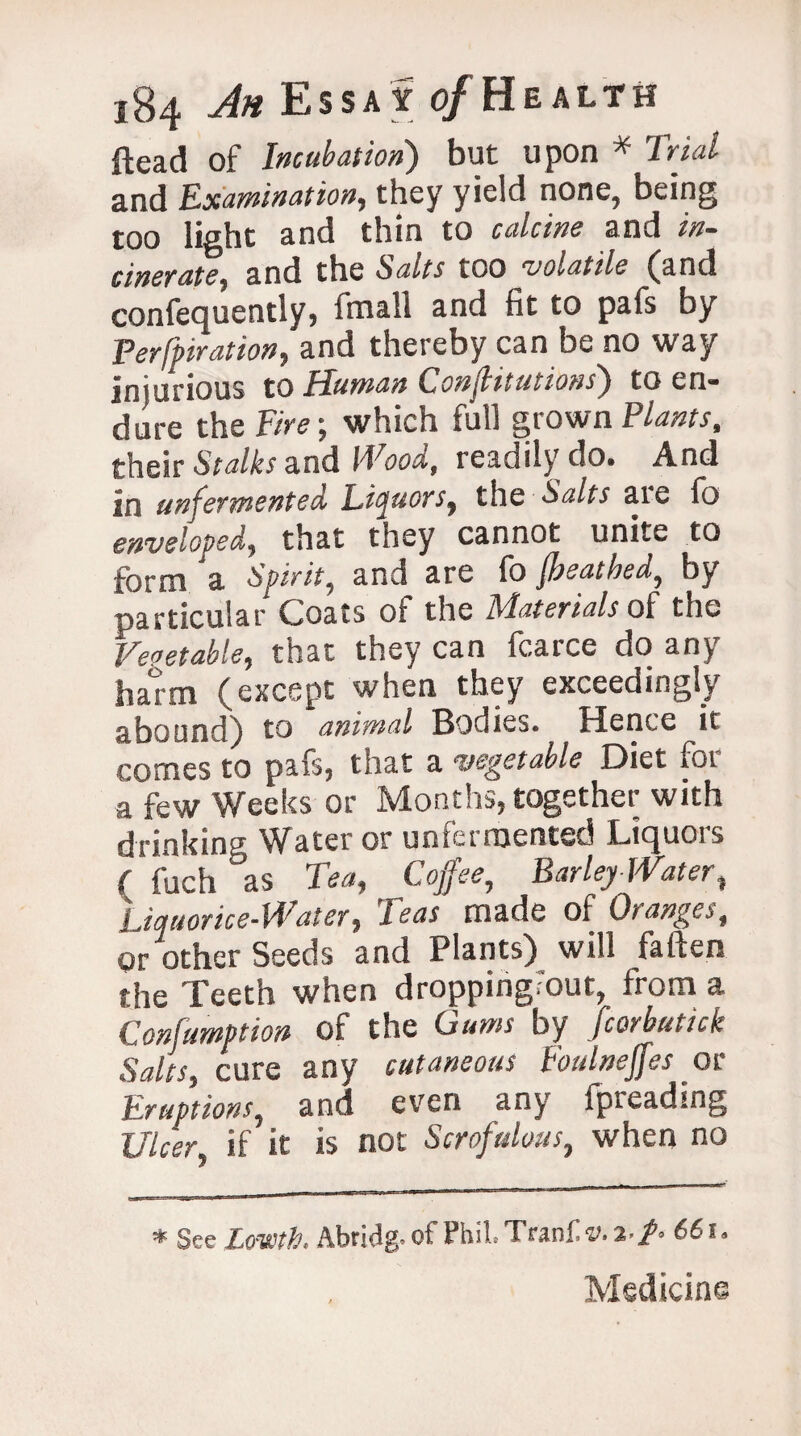 ftead of Incubation) but upon * Trial and Examination, they yield none, being too light and thin to calcine and in¬ cinerate, and the Salts too volatile (and confequently, fmall and fit to pafs by Peroration, and thereby can be no way injurious to Human Confbitutions') to en* dure the Fire; which full grown Plants, their Stalks and Wood, readily do. And in unfermented Liquors, the Salts are fo enveloped, that they cannot unite to form 'a Spirit, and are fo Jbeathed, by particular Coats oi the Alaterials of the Vegetable, that they can fcarce do an^ ham (except when they exceedingly abound) to animal Bodies. Hence it comes to pafs, that a a-‘get able Diet foi a few Weeks or Months, together with drinkina ^^ater or unlermented Licjuois (fuch as Tea, Coffee, Barley-Water, Liquorice-Water, Teas made of Oranges, Or other Seeds and Plants) will fatten the Teeth when droppingFout, from a Confumption of the Gums by fcorbutick Salts, cure any cutaneous Eoulneffes or Eruptions, and even any fpreading Utcen if it is not Scrofulous, when no * See LffWtb. Abridg. of Phil.Tranfv.a-/- 661. Medicine