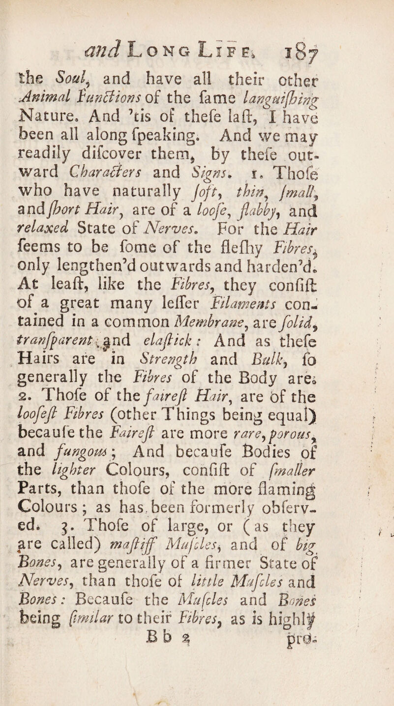 the Soul, and have all their other Animal functions of the fame languishing Nature, And his of thefe la ft, I have been all along fpeaking. And we may readily difcover them, by thefe out* ward Characters and Signs. 1. Thofe who have naturally joft, thin, jmall, andjbort Hair, are of a loofe, flabby, and relaxed State of Nerves. For the Hair fee ms to be feme of the flefhy Fibres^ only lengthen’d outwards and harden’d. At leaft, like the Fibres, they confift; of a great many leffer Filaments con¬ tained in a common Membrane, are folid.^ tranfparentnd elafiick: And as thefe Hairs are in Strength and £>&/£, fo generally the Fibres of the Body are® 2. Thofe of the fair eft Hair, are of the loofefi Fibres (other Things being equal) becaufethe Fairejl are more rare,porous ± and fungous; And becaufe Bodies of the lighter Colours, confift of [mailer Parts, than thofe of the more flaming Colours; as has. been formerly obferv- ed. 3, Thofe of large, or (as they are called) rnafiijf Mufdes, and of big Bones, are generally of a firmer State of Nerves, than thofe of little Mufcles and Bones: Becaufe the Mufcles and Bones being [tmilar to their Fibres. as is high!# Bb % tsrd-