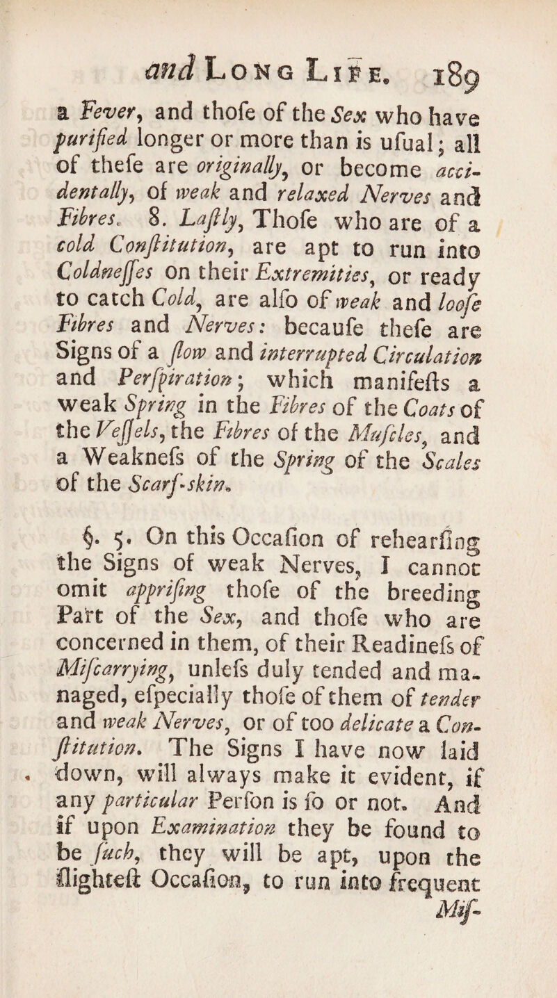 a Fever, and thofe of theSeac who have purified longer or more than is ufual; all of thefe are originallyor become acci¬ dentally, of weak and relaxed Nerves and Fibres. 8. Lafily, Thofe who are of a cold Conjlitution, are apt to run into Coldneffes on their Extremities, or ready to catch Cold, are alfo of weak and loofe Fibres and Nerves: becaufe thefe are Signs of a flow and interrupted Circulation and Perforation; which manifefts a weak Spring in the Fibres of the Coats of the Ftejjels, the Fibres of the Mufcles, and a Weaknefs of the Spring of the Scales of the Scarf~skin, §. 5' 0° this Occafion of rehearfing the Signs of weak Nerves, I cannot omit apprifwg thofe of the breeding Part of the Sex, and thofe who are concerned in them, of their Readinefs of Mifcarrying, unlefs duly tended and ma¬ naged, efpecially thofe of them of tender and weak Nerves, or of too delicate a Con¬ jlitution. The Signs I have now laid down, will always make it evident, if any particular Perfon is fo or not. And if upon Examination they be found to be fitch, they will be apt, upon the flighted Occafion, to run into frequent