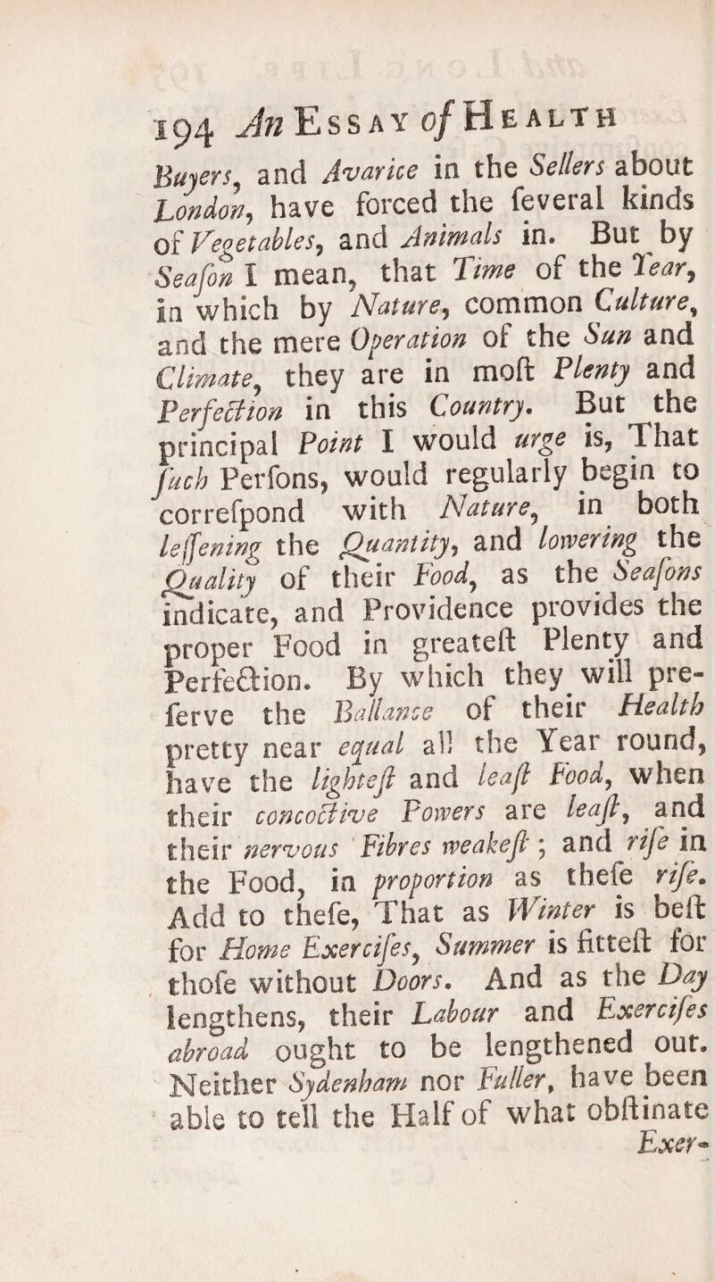 Buyers, and Avarice in the Sellers about London^ have forced the feveial kinds qi Vegetables^ and Animals in. But by Sea (on I mean, that lime of the Tear, in which by Nature, common Culture, and the mere Operation of the Sun and climate, they are in mod Plenty and Perfection in this Country. But the principal Pawf I would urge is, That fuch Perfons, would regularly begin to correfpond with Nature5 in both leffemw the Quantity, and lowering the 44 of their Food, as the indicate, and Providence provides the proper Food in greateft Plenty and PerfeSion. By which they will pre- ferve the Ballance of their Health pretty near equal all the Year round, have the lightejl and leaf Food, when their concoctive Powers are leajt, and their nervous Fibres weakeft, and rife in the Foodj in proportion as thefe rife. Add to thefe, That as Winter is bed for Horne Exercifes? Summer is fitted for thofe without Doors. And as the Day lengthens, their Labour and Exercifes abroad ought to be lengthened out. Neither Sydenham nor Fuller, have been able to tell the Half of what obdinate Exer*