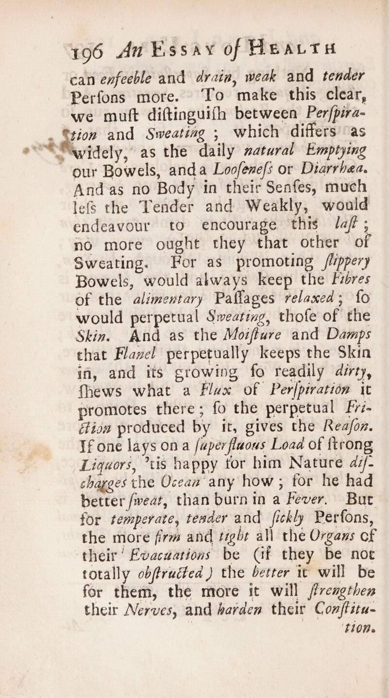 can enfeeble and drain, weak and tender Perfons more. To make this clear, we muft diftinguiih between Perfpira- \tion and Sweating ; which differs as widely, as the daily natural Emptying pur Bowels, and a Loofenefs or Diarrhaa. And as no Body in their Senfes, much Ids the Tender and Weakly,_ would endeavour to encourage this lafi ■ no more ought they that other of Sweating. For as promoting pppery Bowels, would always keep the Fibres of the alimentary Paffages relaxed; fo would perpetual Sweating, thofe of the Skin. And as the Moifiure and Damps that Flanel perpetually keeps the Skin in, and its growing fo readily dirty, fhews what a Flux of Perfpiration it promotes there; fo the perpetual Fri¬ ction produced by it, gives the Reafon. If one lays on a juperfluous Load of ffrong Liquors, his happy for him Nature dif- chqiges the Ocean any how; for he had betterfweat, than burn in a Fever. But for temperate, tender and fickly Perfons, the more firm and tight all the Organs of their Evacuations be (if they be not totally objlrutJed) the better it will be for them, the more it will firengthen their Nerves, and harden their Conjlitu- 'tion.