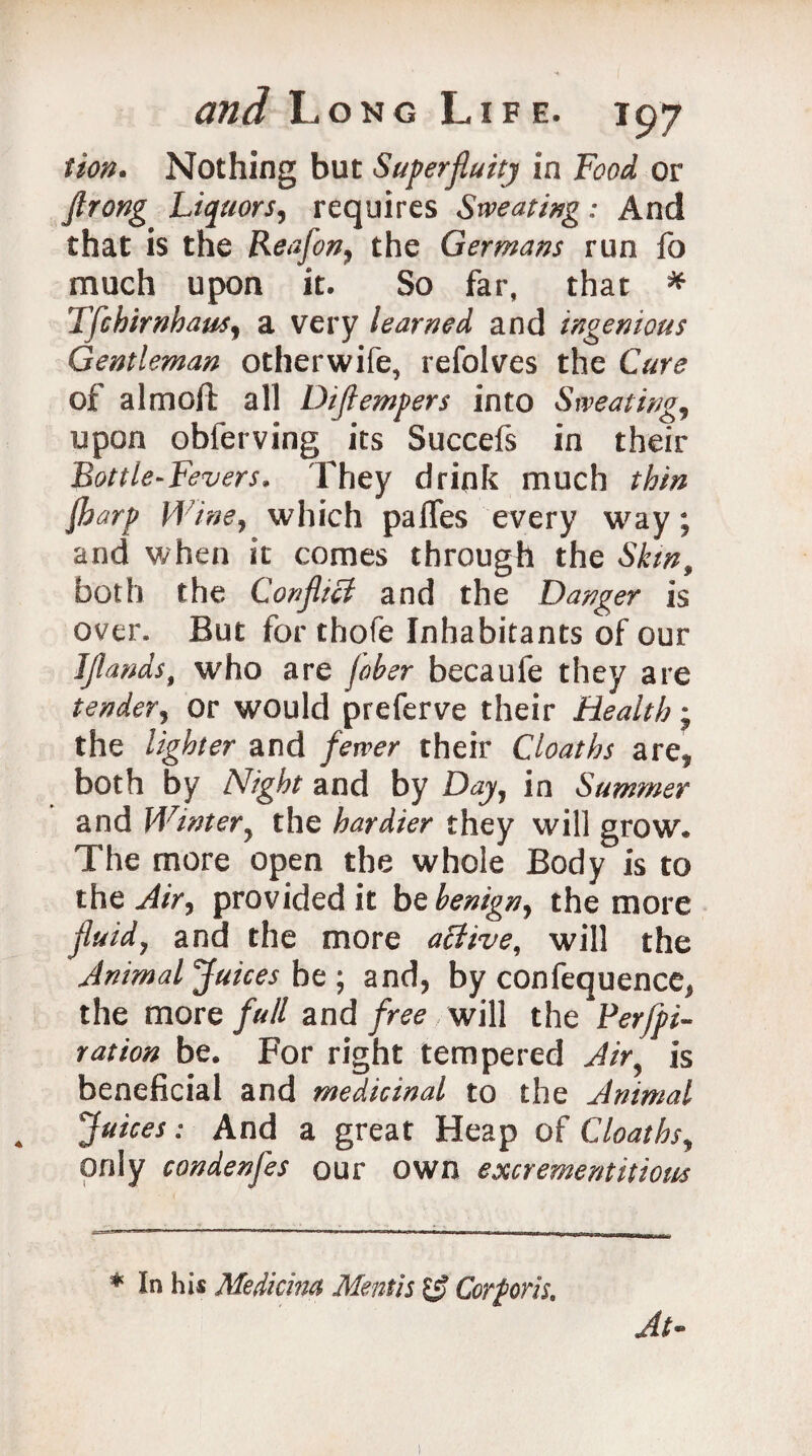 tion* Nothing but Superfluity in Food or flrong Liquors, requires Sweating; And that is the Keafon, the Germans run fo much upon it. So far, that * Tfchirnhaus, a very learned and ingenious Gentleman otherwife, refolves the Cure of a 1 moll all Diflempers into Sweating, upon obferving its Succefs in their Bottle-Fevers. They drink much thin lharp Wine, which palfes every way; and when it comes through the Skin, both the Confltcl and the Danger is over. But for thofe Inhabitants of our IJlands$ who are fober becaufe they are tender, or would preferve their Health; the lighter and fewer their Cloaths are* both by Night and by Day, in Summer and Winter, the hardier they will grow. The more open the whole Body is to the Air, provided it he benign, the more fluid, and the more active, will the Animal Juices be ; and, by confequence, the more full and free will the Ferfpi- r at ion be. For right tempered Air, is beneficial and medicinal to the Animal Juices: And a great Heap of Cloaths, only condenfes our own excrementitious At- * In his Medicim Mentis g? Corporis.