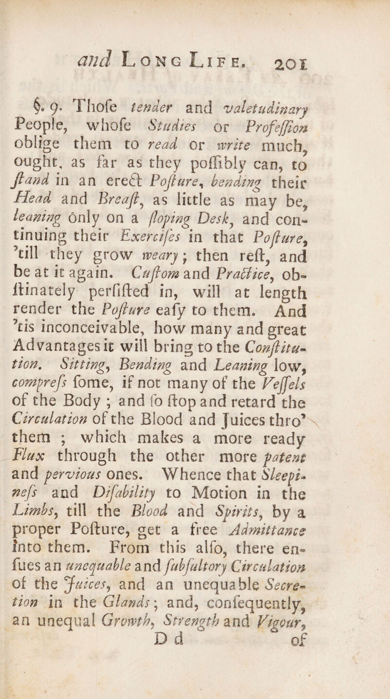 201 §* 9. Thole tender and valetudinary People, whofe Studies or Profejjion oblige them to read or write much, ought, as far as they poffibly can, to ft and in an ereft Pofture, handing their Head and Ere aft, as little as may be, leaning only on a (loping Desk, and con¬ tinuing their Exercifes in that Poflure, 'till they grow weary -f then reft, and be at it again. Cuftom and Brattice, 0li¬ lt in a tel y perfifted in, will at length render the Pofture eafy to them. And 7ns inconceivable, how many and great Advantages it will bring to the Confuta¬ tion. Sitting, Bending and Leaning low, comprefs fome, if not many of the of the Body ; and fo ftop and retard the Circulation of the Blood and juices thro’ them ; which makes a more ready Flux through the other more patent and pervious ones. Whence that SleepL Kefs and Difability to Motion in the Limbs, till the Blood and Spirits, by a proper Pofture, get a tree Admittance into them. From this alfo, there en- fues an unequable and fabfait ory Circulation of the Juices, and an unequable Secre¬ tion in the Glands, and, confequently, an unequal Growth, Strength and Vigour9 D d of